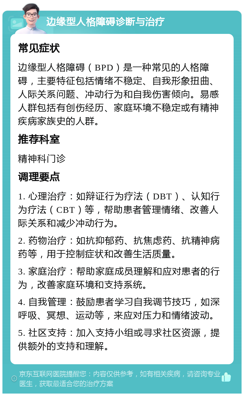 边缘型人格障碍诊断与治疗 常见症状 边缘型人格障碍（BPD）是一种常见的人格障碍，主要特征包括情绪不稳定、自我形象扭曲、人际关系问题、冲动行为和自我伤害倾向。易感人群包括有创伤经历、家庭环境不稳定或有精神疾病家族史的人群。 推荐科室 精神科门诊 调理要点 1. 心理治疗：如辩证行为疗法（DBT）、认知行为疗法（CBT）等，帮助患者管理情绪、改善人际关系和减少冲动行为。 2. 药物治疗：如抗抑郁药、抗焦虑药、抗精神病药等，用于控制症状和改善生活质量。 3. 家庭治疗：帮助家庭成员理解和应对患者的行为，改善家庭环境和支持系统。 4. 自我管理：鼓励患者学习自我调节技巧，如深呼吸、冥想、运动等，来应对压力和情绪波动。 5. 社区支持：加入支持小组或寻求社区资源，提供额外的支持和理解。