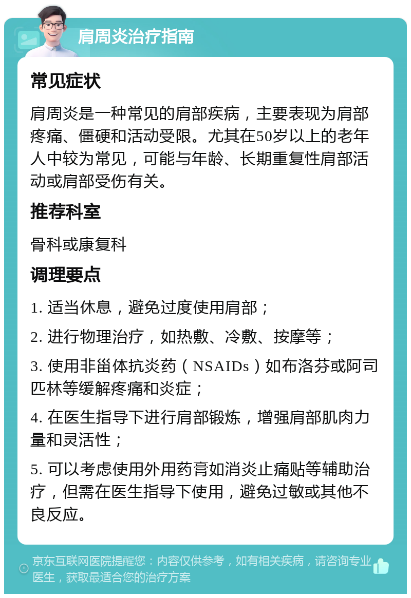 肩周炎治疗指南 常见症状 肩周炎是一种常见的肩部疾病，主要表现为肩部疼痛、僵硬和活动受限。尤其在50岁以上的老年人中较为常见，可能与年龄、长期重复性肩部活动或肩部受伤有关。 推荐科室 骨科或康复科 调理要点 1. 适当休息，避免过度使用肩部； 2. 进行物理治疗，如热敷、冷敷、按摩等； 3. 使用非甾体抗炎药（NSAIDs）如布洛芬或阿司匹林等缓解疼痛和炎症； 4. 在医生指导下进行肩部锻炼，增强肩部肌肉力量和灵活性； 5. 可以考虑使用外用药膏如消炎止痛贴等辅助治疗，但需在医生指导下使用，避免过敏或其他不良反应。