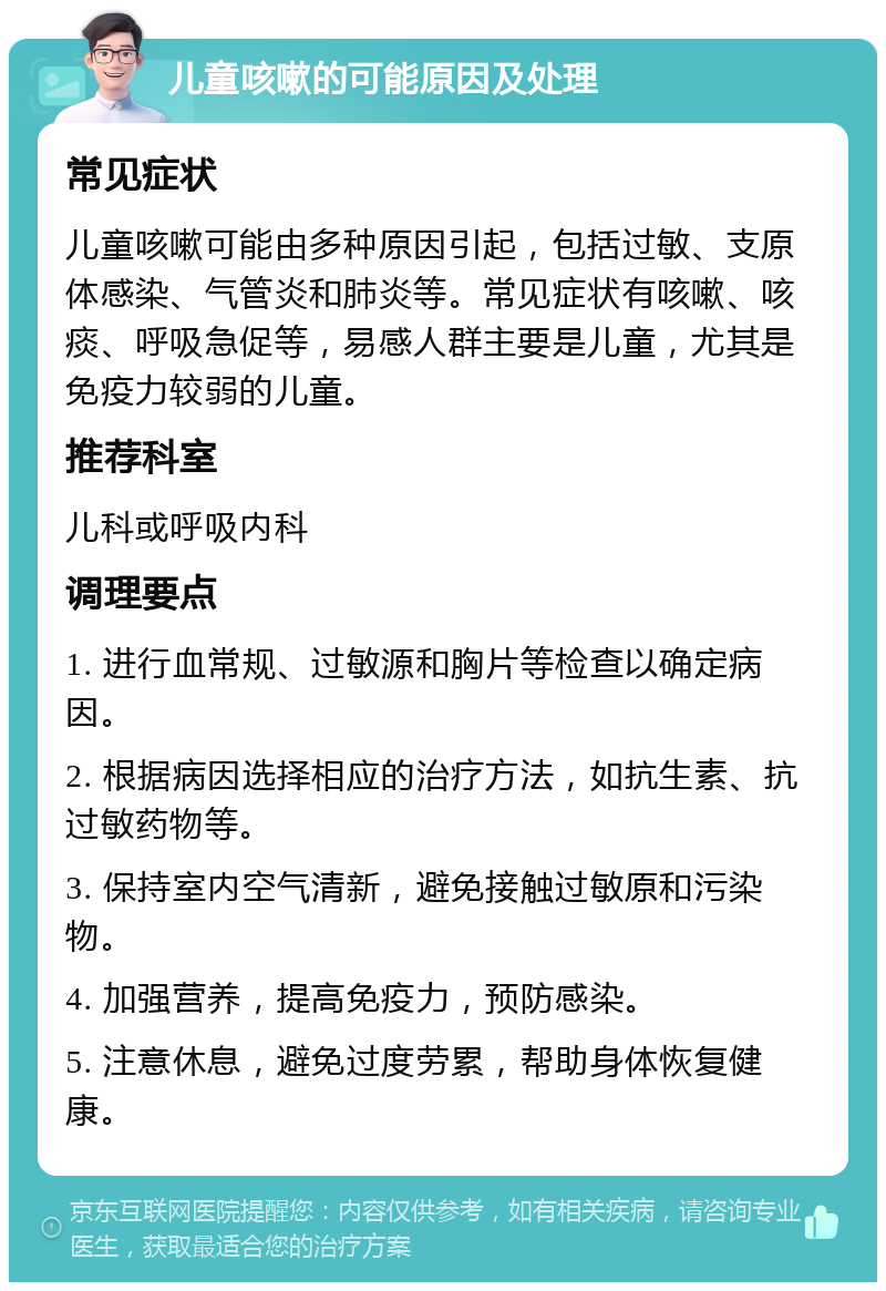 儿童咳嗽的可能原因及处理 常见症状 儿童咳嗽可能由多种原因引起，包括过敏、支原体感染、气管炎和肺炎等。常见症状有咳嗽、咳痰、呼吸急促等，易感人群主要是儿童，尤其是免疫力较弱的儿童。 推荐科室 儿科或呼吸内科 调理要点 1. 进行血常规、过敏源和胸片等检查以确定病因。 2. 根据病因选择相应的治疗方法，如抗生素、抗过敏药物等。 3. 保持室内空气清新，避免接触过敏原和污染物。 4. 加强营养，提高免疫力，预防感染。 5. 注意休息，避免过度劳累，帮助身体恢复健康。