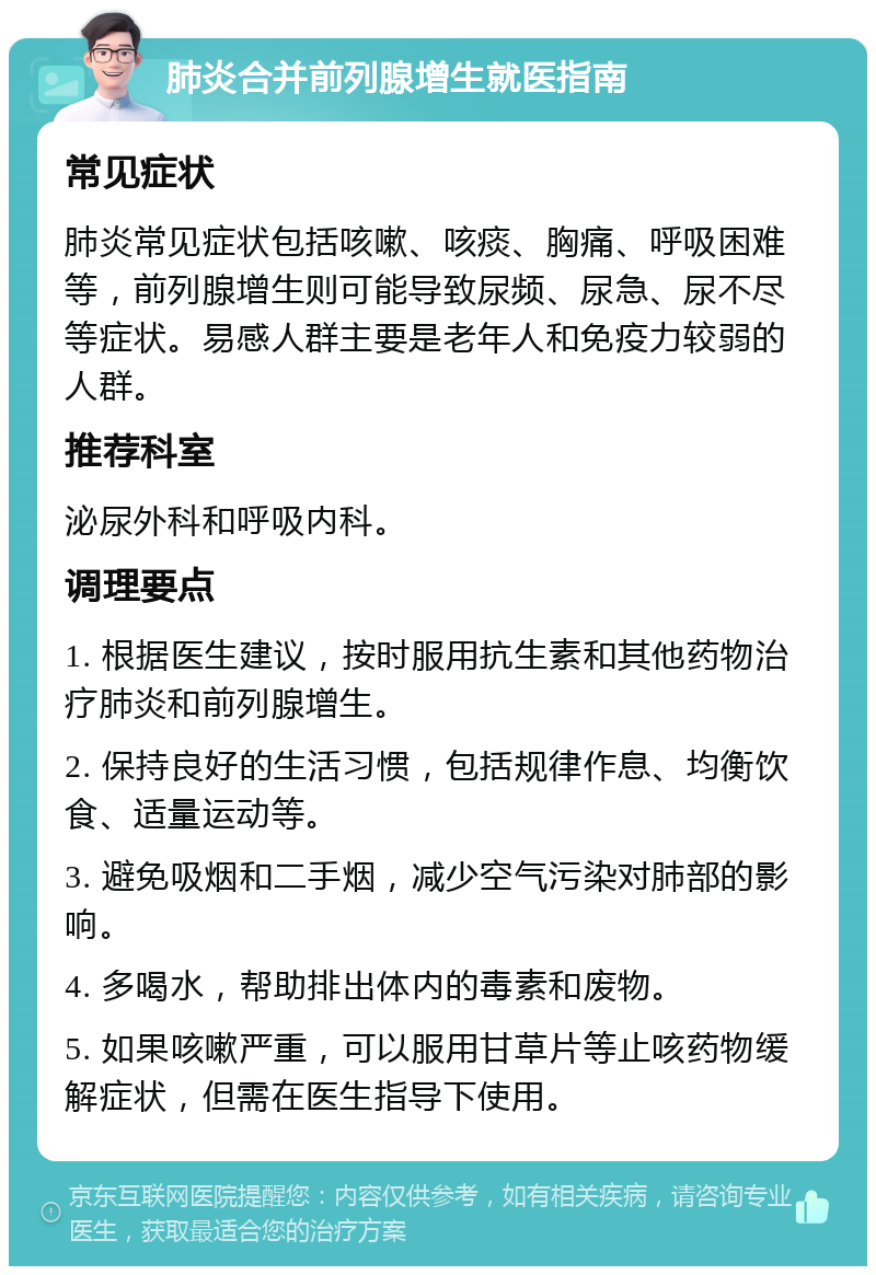 肺炎合并前列腺增生就医指南 常见症状 肺炎常见症状包括咳嗽、咳痰、胸痛、呼吸困难等，前列腺增生则可能导致尿频、尿急、尿不尽等症状。易感人群主要是老年人和免疫力较弱的人群。 推荐科室 泌尿外科和呼吸内科。 调理要点 1. 根据医生建议，按时服用抗生素和其他药物治疗肺炎和前列腺增生。 2. 保持良好的生活习惯，包括规律作息、均衡饮食、适量运动等。 3. 避免吸烟和二手烟，减少空气污染对肺部的影响。 4. 多喝水，帮助排出体内的毒素和废物。 5. 如果咳嗽严重，可以服用甘草片等止咳药物缓解症状，但需在医生指导下使用。