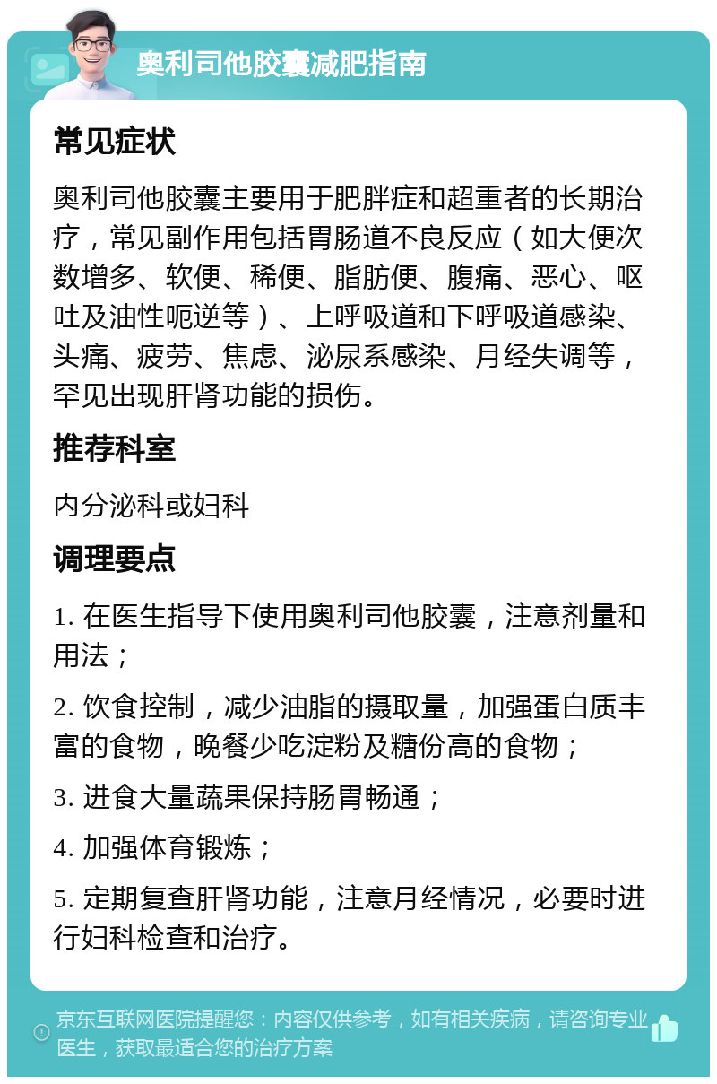 奥利司他胶囊减肥指南 常见症状 奥利司他胶囊主要用于肥胖症和超重者的长期治疗，常见副作用包括胃肠道不良反应（如大便次数增多、软便、稀便、脂肪便、腹痛、恶心、呕吐及油性呃逆等）、上呼吸道和下呼吸道感染、头痛、疲劳、焦虑、泌尿系感染、月经失调等，罕见出现肝肾功能的损伤。 推荐科室 内分泌科或妇科 调理要点 1. 在医生指导下使用奥利司他胶囊，注意剂量和用法； 2. 饮食控制，减少油脂的摄取量，加强蛋白质丰富的食物，晚餐少吃淀粉及糖份高的食物； 3. 进食大量蔬果保持肠胃畅通； 4. 加强体育锻炼； 5. 定期复查肝肾功能，注意月经情况，必要时进行妇科检查和治疗。