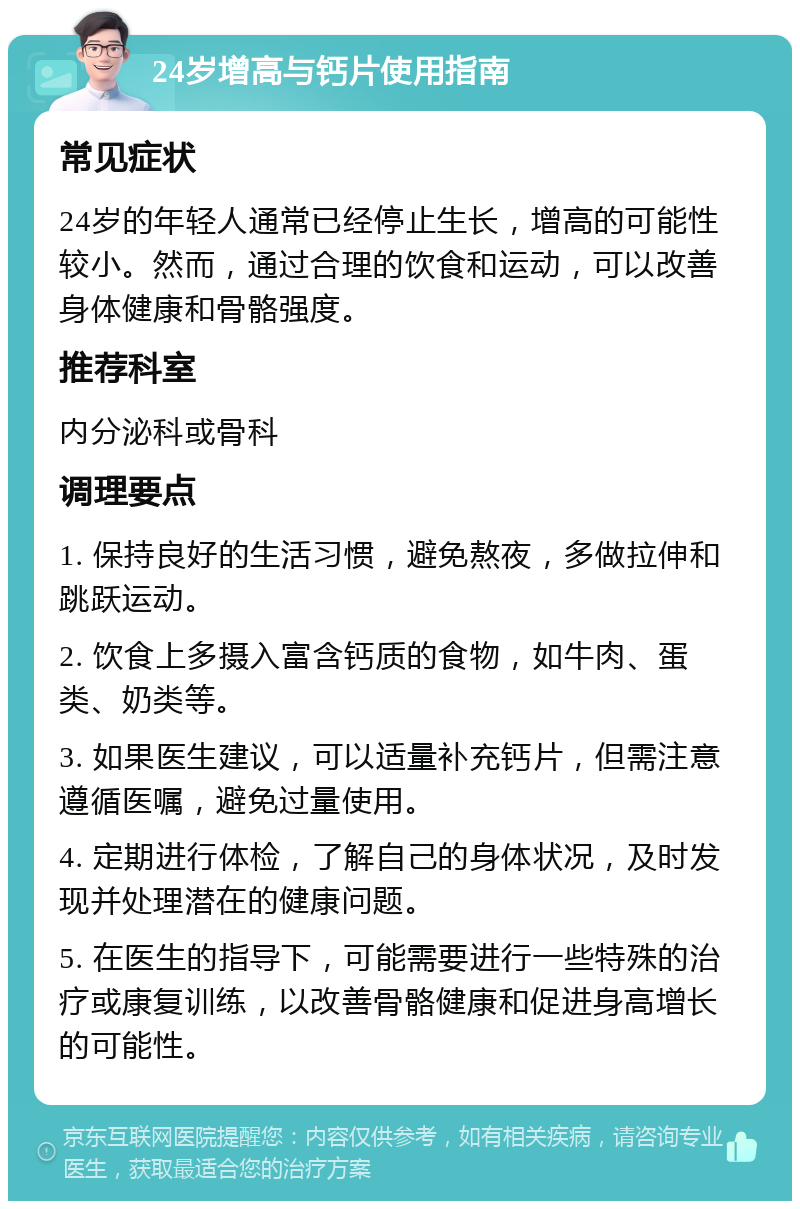 24岁增高与钙片使用指南 常见症状 24岁的年轻人通常已经停止生长，增高的可能性较小。然而，通过合理的饮食和运动，可以改善身体健康和骨骼强度。 推荐科室 内分泌科或骨科 调理要点 1. 保持良好的生活习惯，避免熬夜，多做拉伸和跳跃运动。 2. 饮食上多摄入富含钙质的食物，如牛肉、蛋类、奶类等。 3. 如果医生建议，可以适量补充钙片，但需注意遵循医嘱，避免过量使用。 4. 定期进行体检，了解自己的身体状况，及时发现并处理潜在的健康问题。 5. 在医生的指导下，可能需要进行一些特殊的治疗或康复训练，以改善骨骼健康和促进身高增长的可能性。