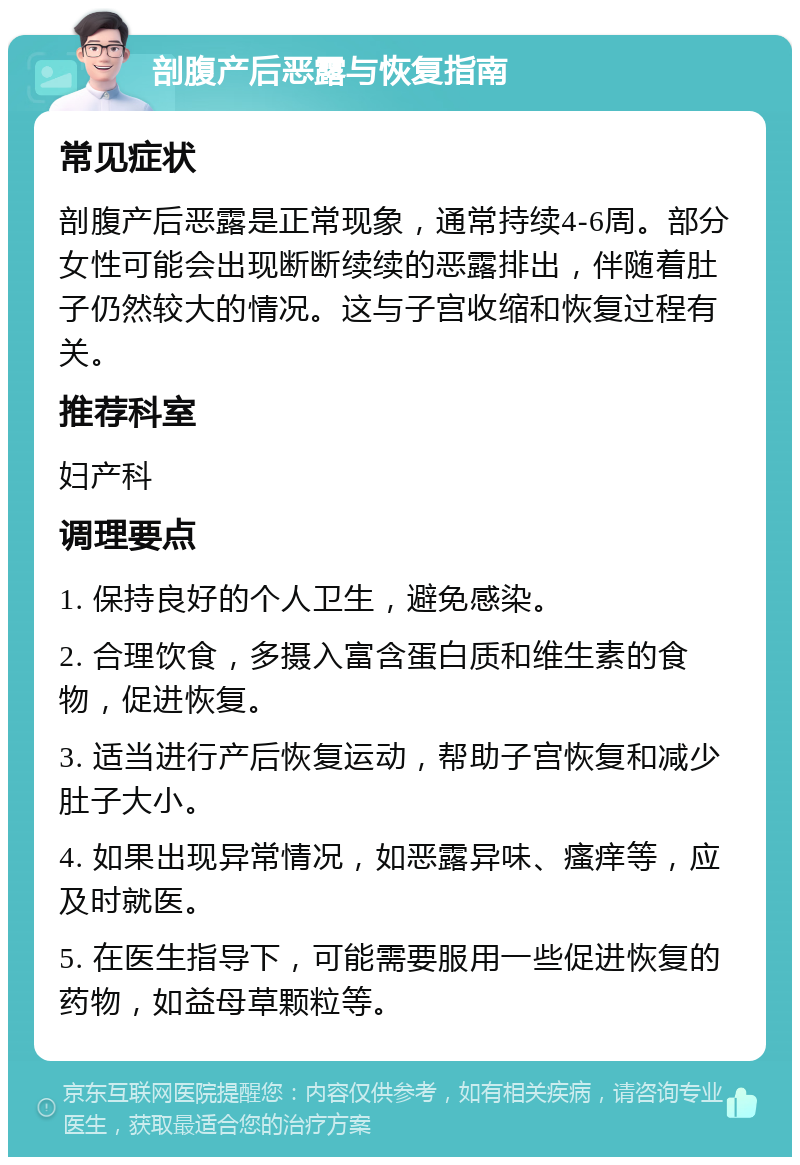 剖腹产后恶露与恢复指南 常见症状 剖腹产后恶露是正常现象，通常持续4-6周。部分女性可能会出现断断续续的恶露排出，伴随着肚子仍然较大的情况。这与子宫收缩和恢复过程有关。 推荐科室 妇产科 调理要点 1. 保持良好的个人卫生，避免感染。 2. 合理饮食，多摄入富含蛋白质和维生素的食物，促进恢复。 3. 适当进行产后恢复运动，帮助子宫恢复和减少肚子大小。 4. 如果出现异常情况，如恶露异味、瘙痒等，应及时就医。 5. 在医生指导下，可能需要服用一些促进恢复的药物，如益母草颗粒等。