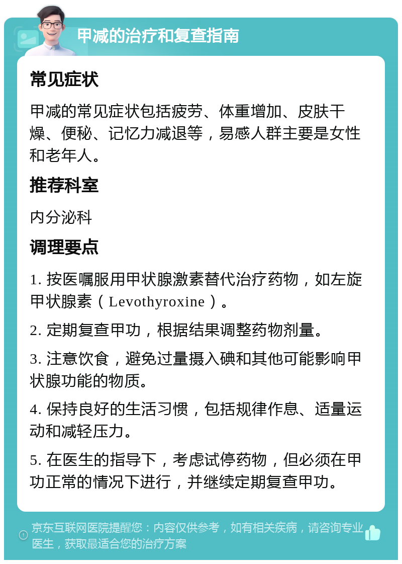 甲减的治疗和复查指南 常见症状 甲减的常见症状包括疲劳、体重增加、皮肤干燥、便秘、记忆力减退等，易感人群主要是女性和老年人。 推荐科室 内分泌科 调理要点 1. 按医嘱服用甲状腺激素替代治疗药物，如左旋甲状腺素（Levothyroxine）。 2. 定期复查甲功，根据结果调整药物剂量。 3. 注意饮食，避免过量摄入碘和其他可能影响甲状腺功能的物质。 4. 保持良好的生活习惯，包括规律作息、适量运动和减轻压力。 5. 在医生的指导下，考虑试停药物，但必须在甲功正常的情况下进行，并继续定期复查甲功。