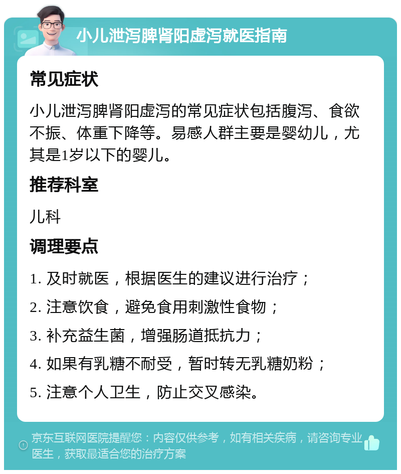 小儿泄泻脾肾阳虚泻就医指南 常见症状 小儿泄泻脾肾阳虚泻的常见症状包括腹泻、食欲不振、体重下降等。易感人群主要是婴幼儿，尤其是1岁以下的婴儿。 推荐科室 儿科 调理要点 1. 及时就医，根据医生的建议进行治疗； 2. 注意饮食，避免食用刺激性食物； 3. 补充益生菌，增强肠道抵抗力； 4. 如果有乳糖不耐受，暂时转无乳糖奶粉； 5. 注意个人卫生，防止交叉感染。