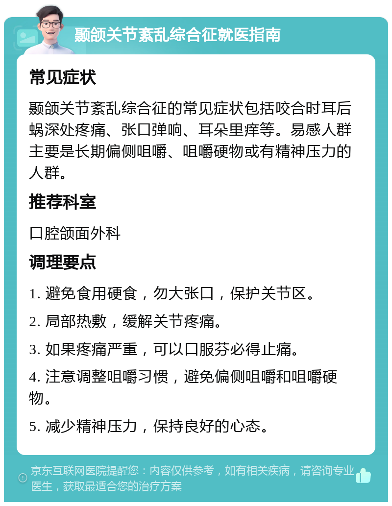 颞颌关节紊乱综合征就医指南 常见症状 颞颌关节紊乱综合征的常见症状包括咬合时耳后蜗深处疼痛、张口弹响、耳朵里痒等。易感人群主要是长期偏侧咀嚼、咀嚼硬物或有精神压力的人群。 推荐科室 口腔颌面外科 调理要点 1. 避免食用硬食，勿大张口，保护关节区。 2. 局部热敷，缓解关节疼痛。 3. 如果疼痛严重，可以口服芬必得止痛。 4. 注意调整咀嚼习惯，避免偏侧咀嚼和咀嚼硬物。 5. 减少精神压力，保持良好的心态。