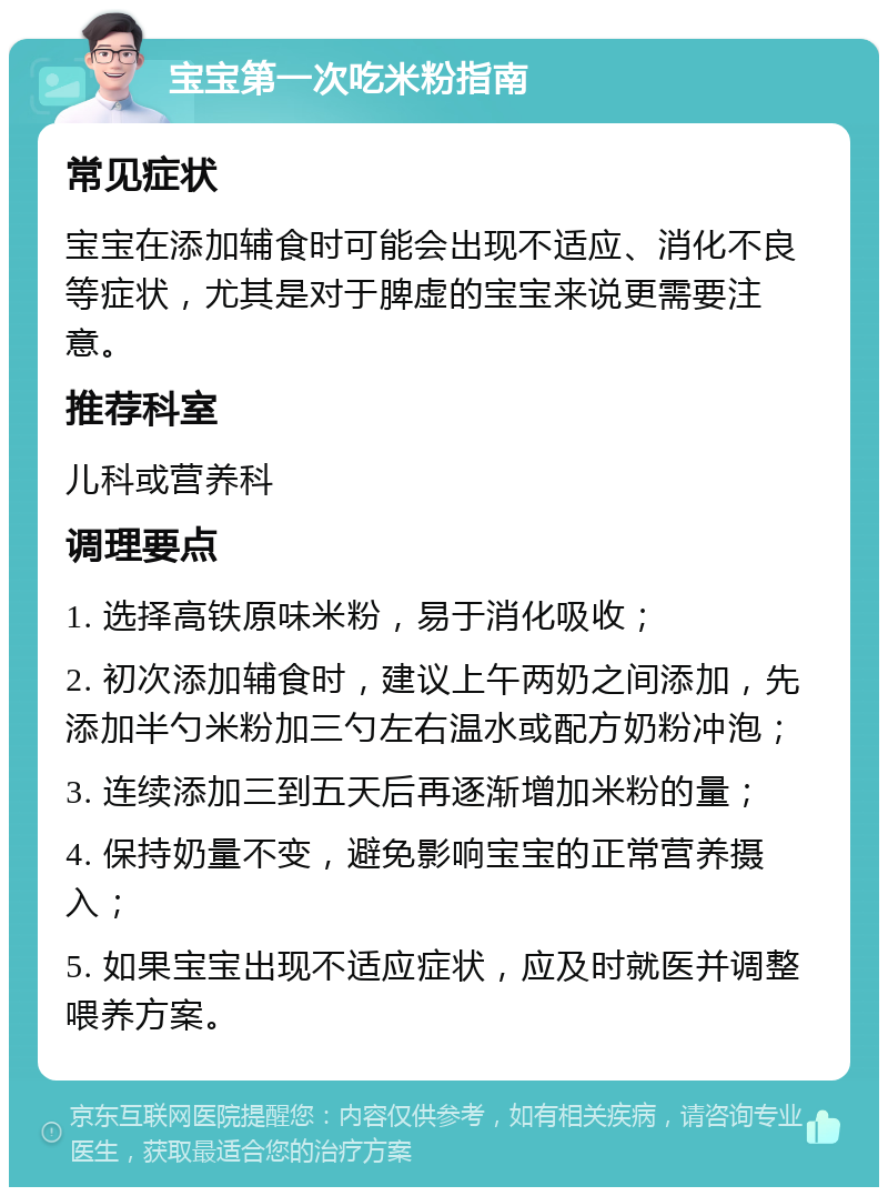 宝宝第一次吃米粉指南 常见症状 宝宝在添加辅食时可能会出现不适应、消化不良等症状，尤其是对于脾虚的宝宝来说更需要注意。 推荐科室 儿科或营养科 调理要点 1. 选择高铁原味米粉，易于消化吸收； 2. 初次添加辅食时，建议上午两奶之间添加，先添加半勺米粉加三勺左右温水或配方奶粉冲泡； 3. 连续添加三到五天后再逐渐增加米粉的量； 4. 保持奶量不变，避免影响宝宝的正常营养摄入； 5. 如果宝宝出现不适应症状，应及时就医并调整喂养方案。