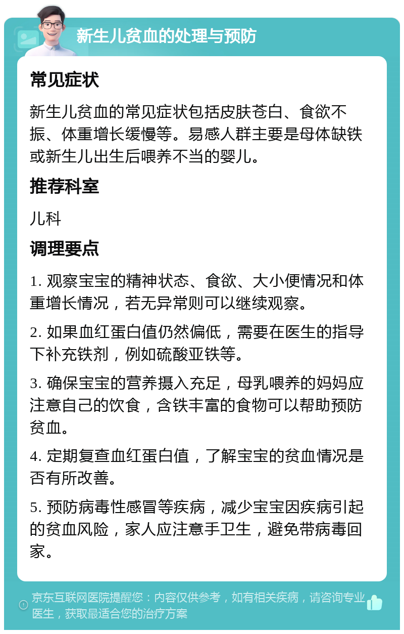 新生儿贫血的处理与预防 常见症状 新生儿贫血的常见症状包括皮肤苍白、食欲不振、体重增长缓慢等。易感人群主要是母体缺铁或新生儿出生后喂养不当的婴儿。 推荐科室 儿科 调理要点 1. 观察宝宝的精神状态、食欲、大小便情况和体重增长情况，若无异常则可以继续观察。 2. 如果血红蛋白值仍然偏低，需要在医生的指导下补充铁剂，例如硫酸亚铁等。 3. 确保宝宝的营养摄入充足，母乳喂养的妈妈应注意自己的饮食，含铁丰富的食物可以帮助预防贫血。 4. 定期复查血红蛋白值，了解宝宝的贫血情况是否有所改善。 5. 预防病毒性感冒等疾病，减少宝宝因疾病引起的贫血风险，家人应注意手卫生，避免带病毒回家。