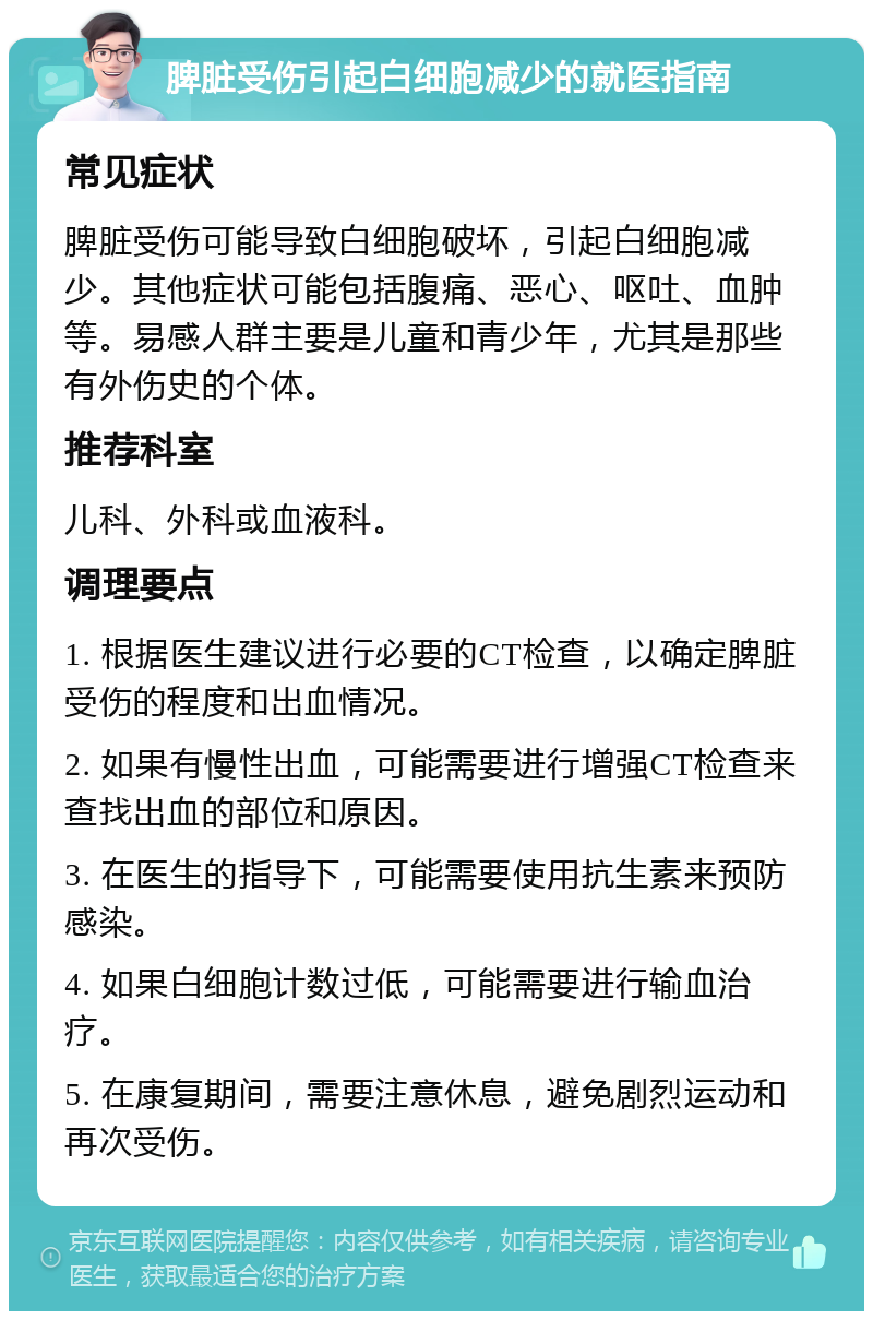 脾脏受伤引起白细胞减少的就医指南 常见症状 脾脏受伤可能导致白细胞破坏，引起白细胞减少。其他症状可能包括腹痛、恶心、呕吐、血肿等。易感人群主要是儿童和青少年，尤其是那些有外伤史的个体。 推荐科室 儿科、外科或血液科。 调理要点 1. 根据医生建议进行必要的CT检查，以确定脾脏受伤的程度和出血情况。 2. 如果有慢性出血，可能需要进行增强CT检查来查找出血的部位和原因。 3. 在医生的指导下，可能需要使用抗生素来预防感染。 4. 如果白细胞计数过低，可能需要进行输血治疗。 5. 在康复期间，需要注意休息，避免剧烈运动和再次受伤。