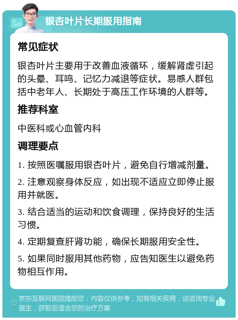 银杏叶片长期服用指南 常见症状 银杏叶片主要用于改善血液循环，缓解肾虚引起的头晕、耳鸣、记忆力减退等症状。易感人群包括中老年人、长期处于高压工作环境的人群等。 推荐科室 中医科或心血管内科 调理要点 1. 按照医嘱服用银杏叶片，避免自行增减剂量。 2. 注意观察身体反应，如出现不适应立即停止服用并就医。 3. 结合适当的运动和饮食调理，保持良好的生活习惯。 4. 定期复查肝肾功能，确保长期服用安全性。 5. 如果同时服用其他药物，应告知医生以避免药物相互作用。