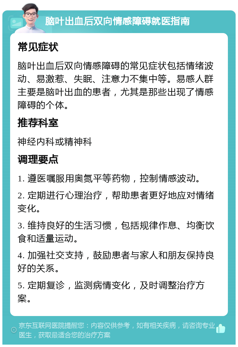 脑叶出血后双向情感障碍就医指南 常见症状 脑叶出血后双向情感障碍的常见症状包括情绪波动、易激惹、失眠、注意力不集中等。易感人群主要是脑叶出血的患者，尤其是那些出现了情感障碍的个体。 推荐科室 神经内科或精神科 调理要点 1. 遵医嘱服用奥氮平等药物，控制情感波动。 2. 定期进行心理治疗，帮助患者更好地应对情绪变化。 3. 维持良好的生活习惯，包括规律作息、均衡饮食和适量运动。 4. 加强社交支持，鼓励患者与家人和朋友保持良好的关系。 5. 定期复诊，监测病情变化，及时调整治疗方案。