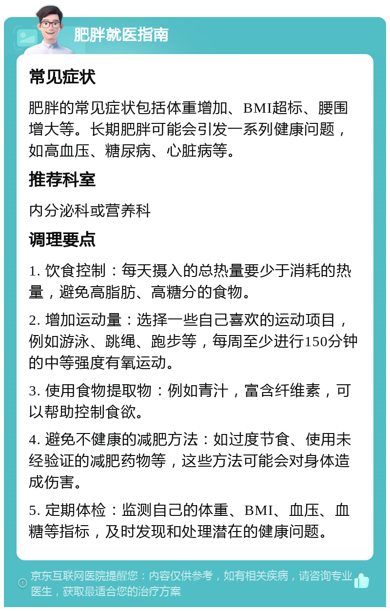 肥胖就医指南 常见症状 肥胖的常见症状包括体重增加、BMI超标、腰围增大等。长期肥胖可能会引发一系列健康问题，如高血压、糖尿病、心脏病等。 推荐科室 内分泌科或营养科 调理要点 1. 饮食控制：每天摄入的总热量要少于消耗的热量，避免高脂肪、高糖分的食物。 2. 增加运动量：选择一些自己喜欢的运动项目，例如游泳、跳绳、跑步等，每周至少进行150分钟的中等强度有氧运动。 3. 使用食物提取物：例如青汁，富含纤维素，可以帮助控制食欲。 4. 避免不健康的减肥方法：如过度节食、使用未经验证的减肥药物等，这些方法可能会对身体造成伤害。 5. 定期体检：监测自己的体重、BMI、血压、血糖等指标，及时发现和处理潜在的健康问题。