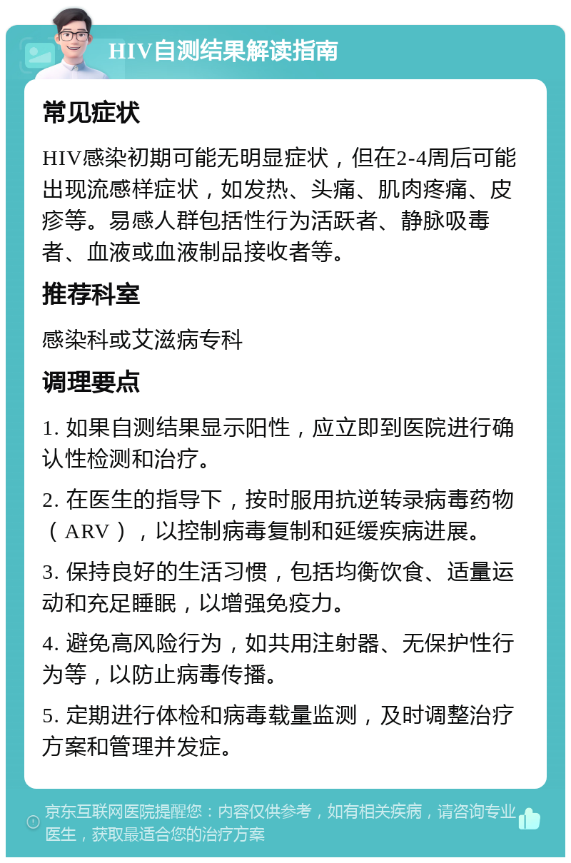 HIV自测结果解读指南 常见症状 HIV感染初期可能无明显症状，但在2-4周后可能出现流感样症状，如发热、头痛、肌肉疼痛、皮疹等。易感人群包括性行为活跃者、静脉吸毒者、血液或血液制品接收者等。 推荐科室 感染科或艾滋病专科 调理要点 1. 如果自测结果显示阳性，应立即到医院进行确认性检测和治疗。 2. 在医生的指导下，按时服用抗逆转录病毒药物（ARV），以控制病毒复制和延缓疾病进展。 3. 保持良好的生活习惯，包括均衡饮食、适量运动和充足睡眠，以增强免疫力。 4. 避免高风险行为，如共用注射器、无保护性行为等，以防止病毒传播。 5. 定期进行体检和病毒载量监测，及时调整治疗方案和管理并发症。