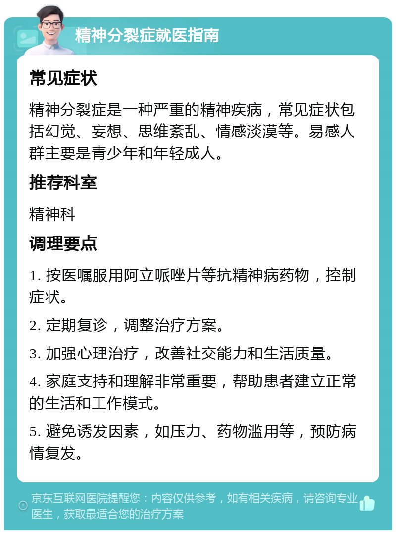 精神分裂症就医指南 常见症状 精神分裂症是一种严重的精神疾病，常见症状包括幻觉、妄想、思维紊乱、情感淡漠等。易感人群主要是青少年和年轻成人。 推荐科室 精神科 调理要点 1. 按医嘱服用阿立哌唑片等抗精神病药物，控制症状。 2. 定期复诊，调整治疗方案。 3. 加强心理治疗，改善社交能力和生活质量。 4. 家庭支持和理解非常重要，帮助患者建立正常的生活和工作模式。 5. 避免诱发因素，如压力、药物滥用等，预防病情复发。