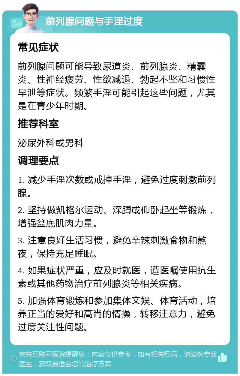 前列腺问题与手淫过度 常见症状 前列腺问题可能导致尿道炎、前列腺炎、精囊炎、性神经疲劳、性欲减退、勃起不坚和习惯性早泄等症状。频繁手淫可能引起这些问题，尤其是在青少年时期。 推荐科室 泌尿外科或男科 调理要点 1. 减少手淫次数或戒掉手淫，避免过度刺激前列腺。 2. 坚持做凯格尔运动、深蹲或仰卧起坐等锻炼，增强盆底肌肉力量。 3. 注意良好生活习惯，避免辛辣刺激食物和熬夜，保持充足睡眠。 4. 如果症状严重，应及时就医，遵医嘱使用抗生素或其他药物治疗前列腺炎等相关疾病。 5. 加强体育锻炼和参加集体文娱、体育活动，培养正当的爱好和高尚的情操，转移注意力，避免过度关注性问题。