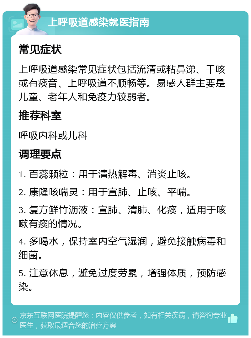 上呼吸道感染就医指南 常见症状 上呼吸道感染常见症状包括流清或粘鼻涕、干咳或有痰音、上呼吸道不顺畅等。易感人群主要是儿童、老年人和免疫力较弱者。 推荐科室 呼吸内科或儿科 调理要点 1. 百蕊颗粒：用于清热解毒、消炎止咳。 2. 康隆咳喘灵：用于宣肺、止咳、平喘。 3. 复方鲜竹沥液：宣肺、清肺、化痰，适用于咳嗽有痰的情况。 4. 多喝水，保持室内空气湿润，避免接触病毒和细菌。 5. 注意休息，避免过度劳累，增强体质，预防感染。