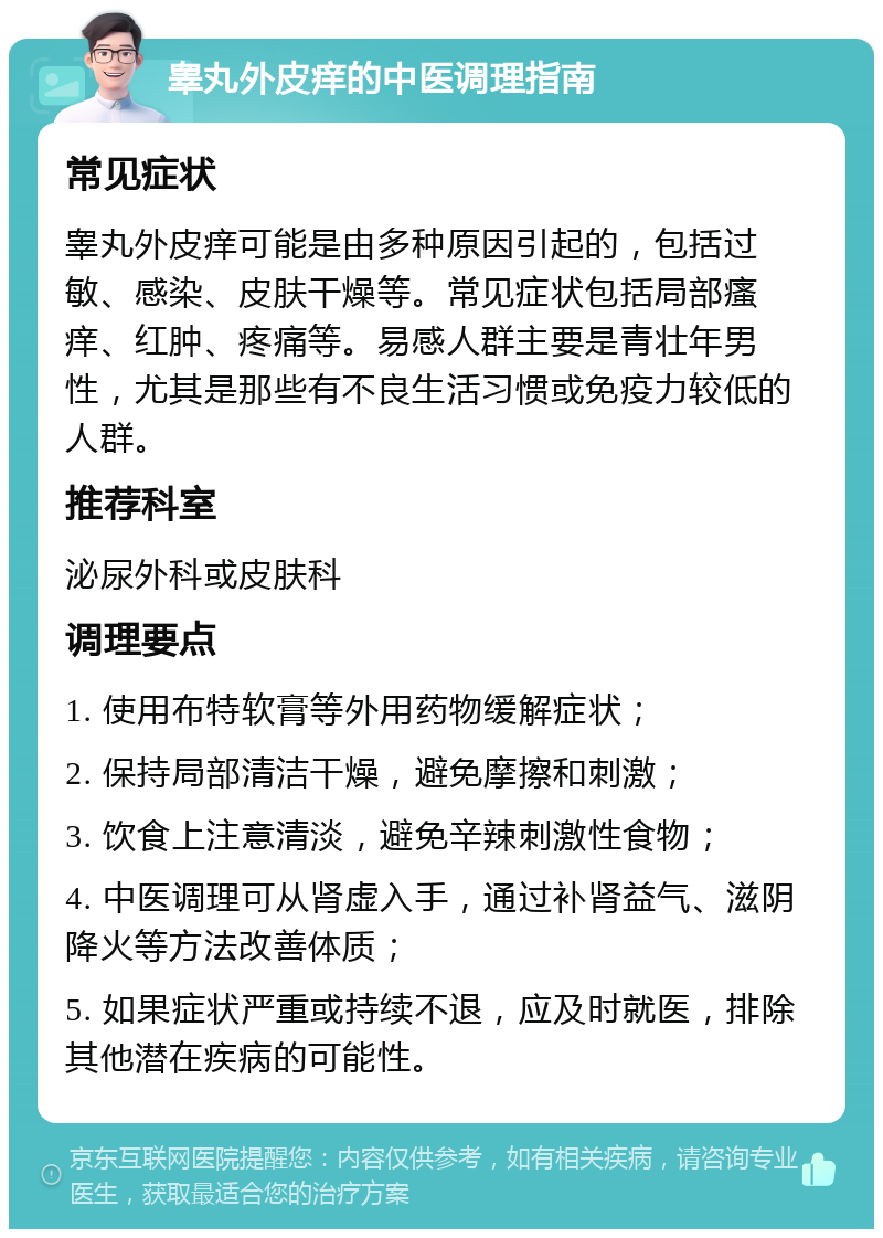 睾丸外皮痒的中医调理指南 常见症状 睾丸外皮痒可能是由多种原因引起的，包括过敏、感染、皮肤干燥等。常见症状包括局部瘙痒、红肿、疼痛等。易感人群主要是青壮年男性，尤其是那些有不良生活习惯或免疫力较低的人群。 推荐科室 泌尿外科或皮肤科 调理要点 1. 使用布特软膏等外用药物缓解症状； 2. 保持局部清洁干燥，避免摩擦和刺激； 3. 饮食上注意清淡，避免辛辣刺激性食物； 4. 中医调理可从肾虚入手，通过补肾益气、滋阴降火等方法改善体质； 5. 如果症状严重或持续不退，应及时就医，排除其他潜在疾病的可能性。