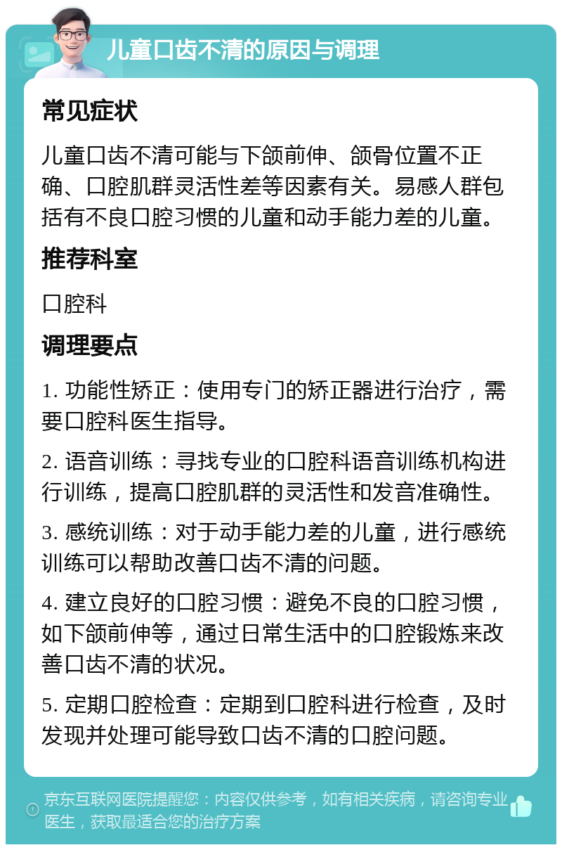 儿童口齿不清的原因与调理 常见症状 儿童口齿不清可能与下颌前伸、颌骨位置不正确、口腔肌群灵活性差等因素有关。易感人群包括有不良口腔习惯的儿童和动手能力差的儿童。 推荐科室 口腔科 调理要点 1. 功能性矫正：使用专门的矫正器进行治疗，需要口腔科医生指导。 2. 语音训练：寻找专业的口腔科语音训练机构进行训练，提高口腔肌群的灵活性和发音准确性。 3. 感统训练：对于动手能力差的儿童，进行感统训练可以帮助改善口齿不清的问题。 4. 建立良好的口腔习惯：避免不良的口腔习惯，如下颌前伸等，通过日常生活中的口腔锻炼来改善口齿不清的状况。 5. 定期口腔检查：定期到口腔科进行检查，及时发现并处理可能导致口齿不清的口腔问题。