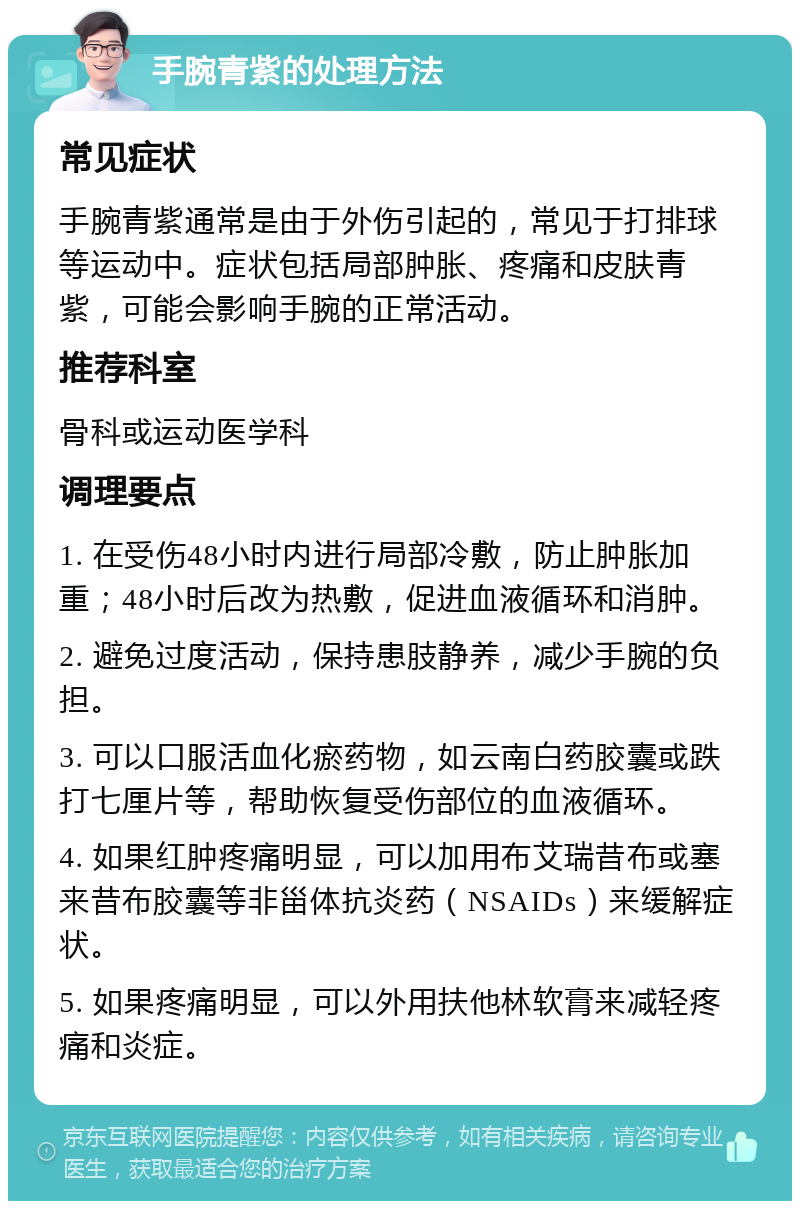 手腕青紫的处理方法 常见症状 手腕青紫通常是由于外伤引起的，常见于打排球等运动中。症状包括局部肿胀、疼痛和皮肤青紫，可能会影响手腕的正常活动。 推荐科室 骨科或运动医学科 调理要点 1. 在受伤48小时内进行局部冷敷，防止肿胀加重；48小时后改为热敷，促进血液循环和消肿。 2. 避免过度活动，保持患肢静养，减少手腕的负担。 3. 可以口服活血化瘀药物，如云南白药胶囊或跌打七厘片等，帮助恢复受伤部位的血液循环。 4. 如果红肿疼痛明显，可以加用布艾瑞昔布或塞来昔布胶囊等非甾体抗炎药（NSAIDs）来缓解症状。 5. 如果疼痛明显，可以外用扶他林软膏来减轻疼痛和炎症。