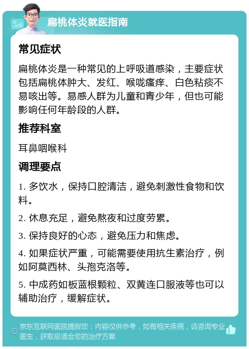 扁桃体炎就医指南 常见症状 扁桃体炎是一种常见的上呼吸道感染，主要症状包括扁桃体肿大、发红、喉咙瘙痒、白色粘痰不易咳出等。易感人群为儿童和青少年，但也可能影响任何年龄段的人群。 推荐科室 耳鼻咽喉科 调理要点 1. 多饮水，保持口腔清洁，避免刺激性食物和饮料。 2. 休息充足，避免熬夜和过度劳累。 3. 保持良好的心态，避免压力和焦虑。 4. 如果症状严重，可能需要使用抗生素治疗，例如阿莫西林、头孢克洛等。 5. 中成药如板蓝根颗粒、双黄连口服液等也可以辅助治疗，缓解症状。