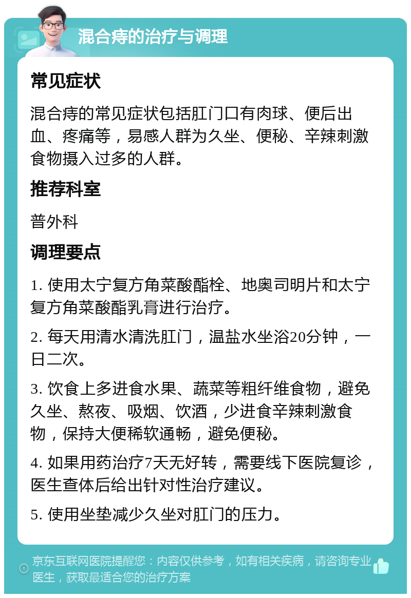 混合痔的治疗与调理 常见症状 混合痔的常见症状包括肛门口有肉球、便后出血、疼痛等，易感人群为久坐、便秘、辛辣刺激食物摄入过多的人群。 推荐科室 普外科 调理要点 1. 使用太宁复方角菜酸酯栓、地奥司明片和太宁复方角菜酸酯乳膏进行治疗。 2. 每天用清水清洗肛门，温盐水坐浴20分钟，一日二次。 3. 饮食上多进食水果、蔬菜等粗纤维食物，避免久坐、熬夜、吸烟、饮酒，少进食辛辣刺激食物，保持大便稀软通畅，避免便秘。 4. 如果用药治疗7天无好转，需要线下医院复诊，医生查体后给出针对性治疗建议。 5. 使用坐垫减少久坐对肛门的压力。