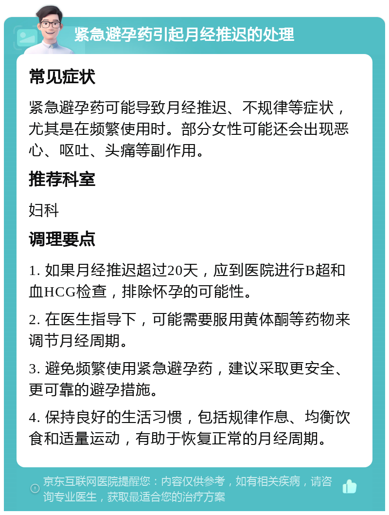 紧急避孕药引起月经推迟的处理 常见症状 紧急避孕药可能导致月经推迟、不规律等症状，尤其是在频繁使用时。部分女性可能还会出现恶心、呕吐、头痛等副作用。 推荐科室 妇科 调理要点 1. 如果月经推迟超过20天，应到医院进行B超和血HCG检查，排除怀孕的可能性。 2. 在医生指导下，可能需要服用黄体酮等药物来调节月经周期。 3. 避免频繁使用紧急避孕药，建议采取更安全、更可靠的避孕措施。 4. 保持良好的生活习惯，包括规律作息、均衡饮食和适量运动，有助于恢复正常的月经周期。