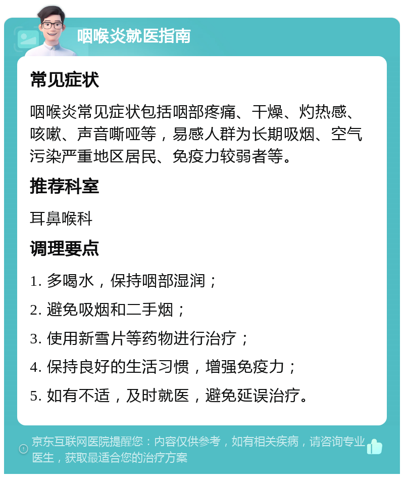 咽喉炎就医指南 常见症状 咽喉炎常见症状包括咽部疼痛、干燥、灼热感、咳嗽、声音嘶哑等，易感人群为长期吸烟、空气污染严重地区居民、免疫力较弱者等。 推荐科室 耳鼻喉科 调理要点 1. 多喝水，保持咽部湿润； 2. 避免吸烟和二手烟； 3. 使用新雪片等药物进行治疗； 4. 保持良好的生活习惯，增强免疫力； 5. 如有不适，及时就医，避免延误治疗。