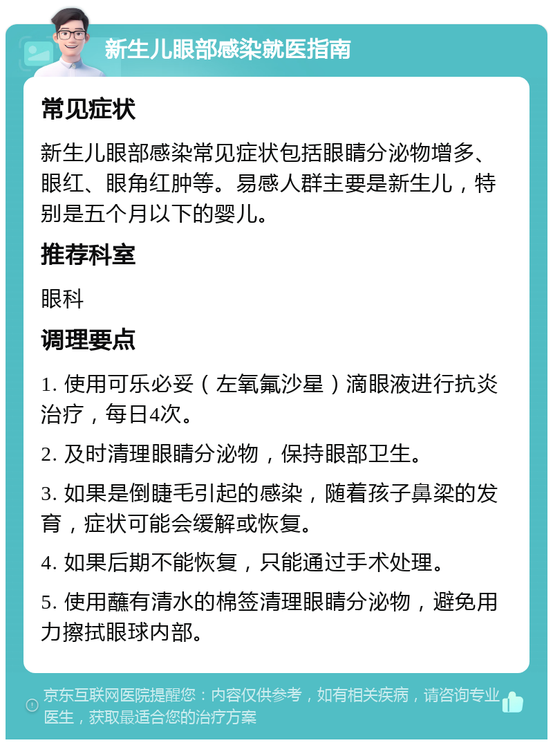 新生儿眼部感染就医指南 常见症状 新生儿眼部感染常见症状包括眼睛分泌物增多、眼红、眼角红肿等。易感人群主要是新生儿，特别是五个月以下的婴儿。 推荐科室 眼科 调理要点 1. 使用可乐必妥（左氧氟沙星）滴眼液进行抗炎治疗，每日4次。 2. 及时清理眼睛分泌物，保持眼部卫生。 3. 如果是倒睫毛引起的感染，随着孩子鼻梁的发育，症状可能会缓解或恢复。 4. 如果后期不能恢复，只能通过手术处理。 5. 使用蘸有清水的棉签清理眼睛分泌物，避免用力擦拭眼球内部。