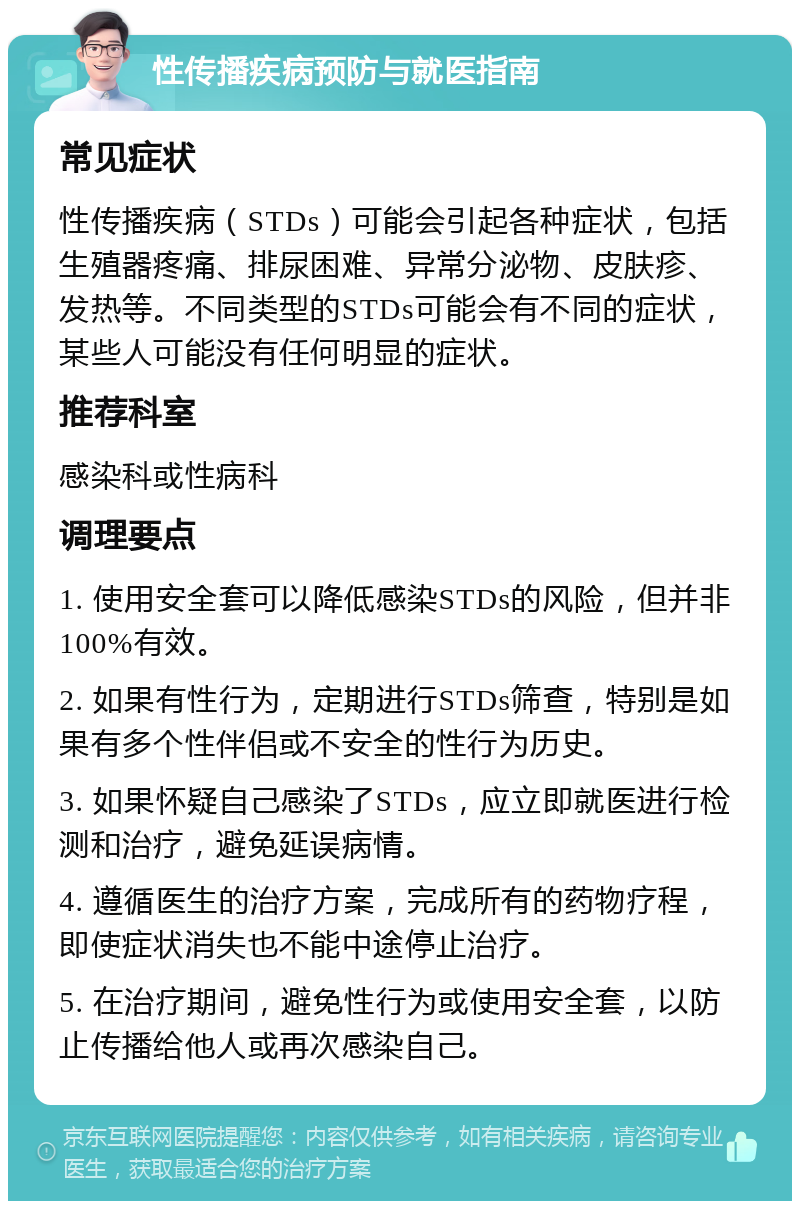 性传播疾病预防与就医指南 常见症状 性传播疾病（STDs）可能会引起各种症状，包括生殖器疼痛、排尿困难、异常分泌物、皮肤疹、发热等。不同类型的STDs可能会有不同的症状，某些人可能没有任何明显的症状。 推荐科室 感染科或性病科 调理要点 1. 使用安全套可以降低感染STDs的风险，但并非100%有效。 2. 如果有性行为，定期进行STDs筛查，特别是如果有多个性伴侣或不安全的性行为历史。 3. 如果怀疑自己感染了STDs，应立即就医进行检测和治疗，避免延误病情。 4. 遵循医生的治疗方案，完成所有的药物疗程，即使症状消失也不能中途停止治疗。 5. 在治疗期间，避免性行为或使用安全套，以防止传播给他人或再次感染自己。