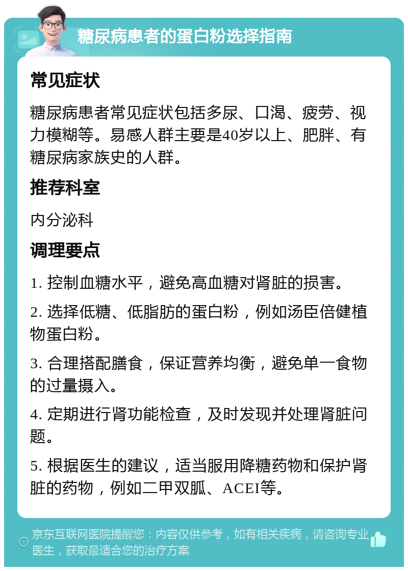 糖尿病患者的蛋白粉选择指南 常见症状 糖尿病患者常见症状包括多尿、口渴、疲劳、视力模糊等。易感人群主要是40岁以上、肥胖、有糖尿病家族史的人群。 推荐科室 内分泌科 调理要点 1. 控制血糖水平，避免高血糖对肾脏的损害。 2. 选择低糖、低脂肪的蛋白粉，例如汤臣倍健植物蛋白粉。 3. 合理搭配膳食，保证营养均衡，避免单一食物的过量摄入。 4. 定期进行肾功能检查，及时发现并处理肾脏问题。 5. 根据医生的建议，适当服用降糖药物和保护肾脏的药物，例如二甲双胍、ACEI等。