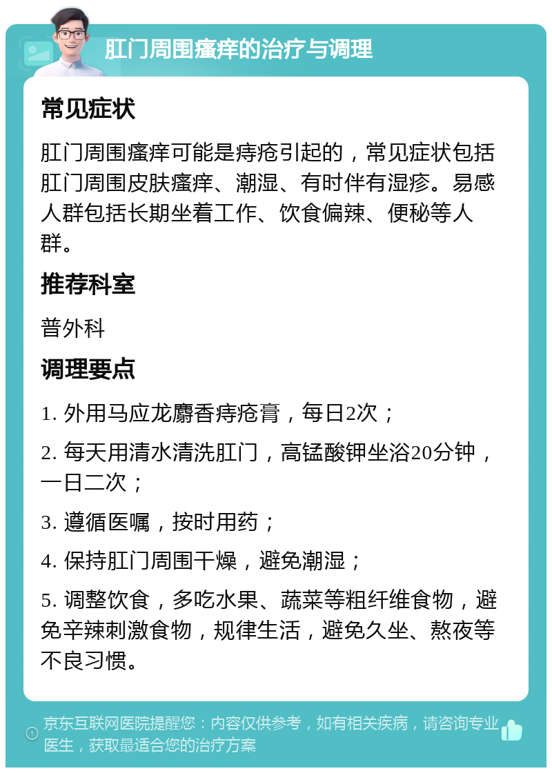 肛门周围瘙痒的治疗与调理 常见症状 肛门周围瘙痒可能是痔疮引起的，常见症状包括肛门周围皮肤瘙痒、潮湿、有时伴有湿疹。易感人群包括长期坐着工作、饮食偏辣、便秘等人群。 推荐科室 普外科 调理要点 1. 外用马应龙麝香痔疮膏，每日2次； 2. 每天用清水清洗肛门，高锰酸钾坐浴20分钟，一日二次； 3. 遵循医嘱，按时用药； 4. 保持肛门周围干燥，避免潮湿； 5. 调整饮食，多吃水果、蔬菜等粗纤维食物，避免辛辣刺激食物，规律生活，避免久坐、熬夜等不良习惯。