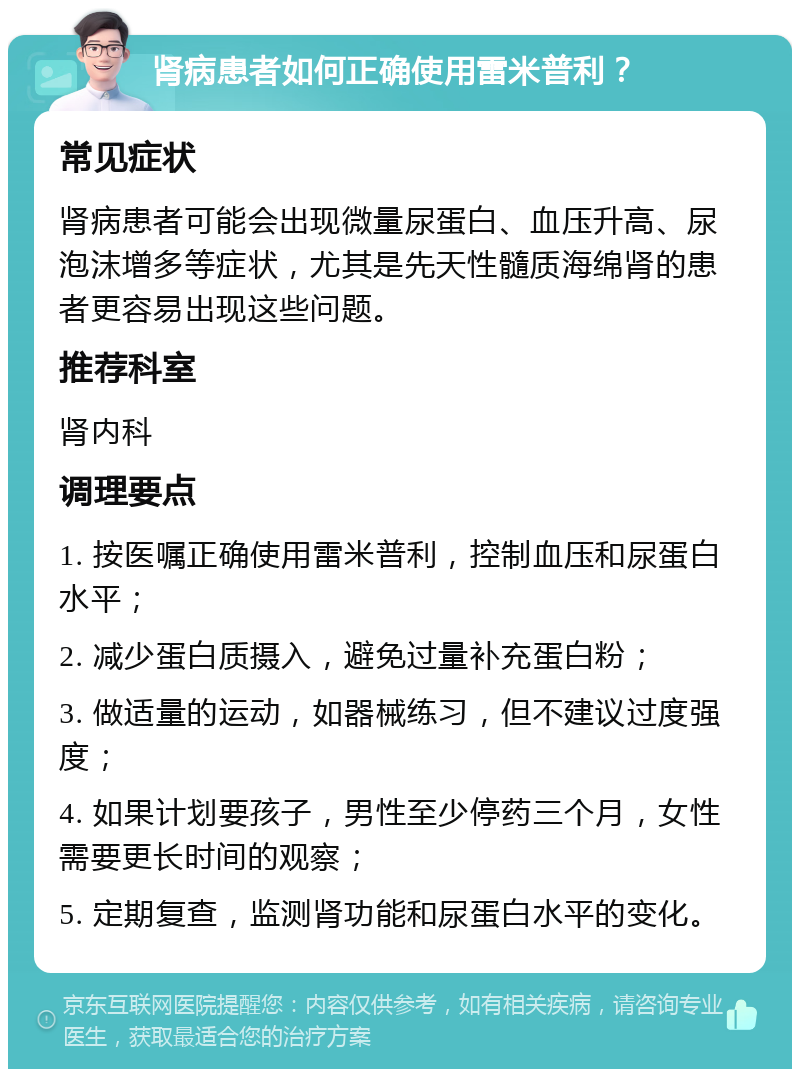 肾病患者如何正确使用雷米普利？ 常见症状 肾病患者可能会出现微量尿蛋白、血压升高、尿泡沫增多等症状，尤其是先天性髓质海绵肾的患者更容易出现这些问题。 推荐科室 肾内科 调理要点 1. 按医嘱正确使用雷米普利，控制血压和尿蛋白水平； 2. 减少蛋白质摄入，避免过量补充蛋白粉； 3. 做适量的运动，如器械练习，但不建议过度强度； 4. 如果计划要孩子，男性至少停药三个月，女性需要更长时间的观察； 5. 定期复查，监测肾功能和尿蛋白水平的变化。