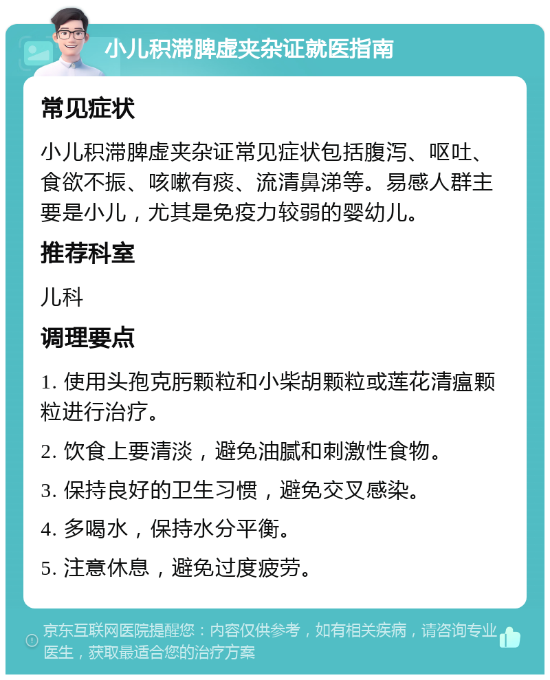 小儿积滞脾虚夹杂证就医指南 常见症状 小儿积滞脾虚夹杂证常见症状包括腹泻、呕吐、食欲不振、咳嗽有痰、流清鼻涕等。易感人群主要是小儿，尤其是免疫力较弱的婴幼儿。 推荐科室 儿科 调理要点 1. 使用头孢克肟颗粒和小柴胡颗粒或莲花清瘟颗粒进行治疗。 2. 饮食上要清淡，避免油腻和刺激性食物。 3. 保持良好的卫生习惯，避免交叉感染。 4. 多喝水，保持水分平衡。 5. 注意休息，避免过度疲劳。