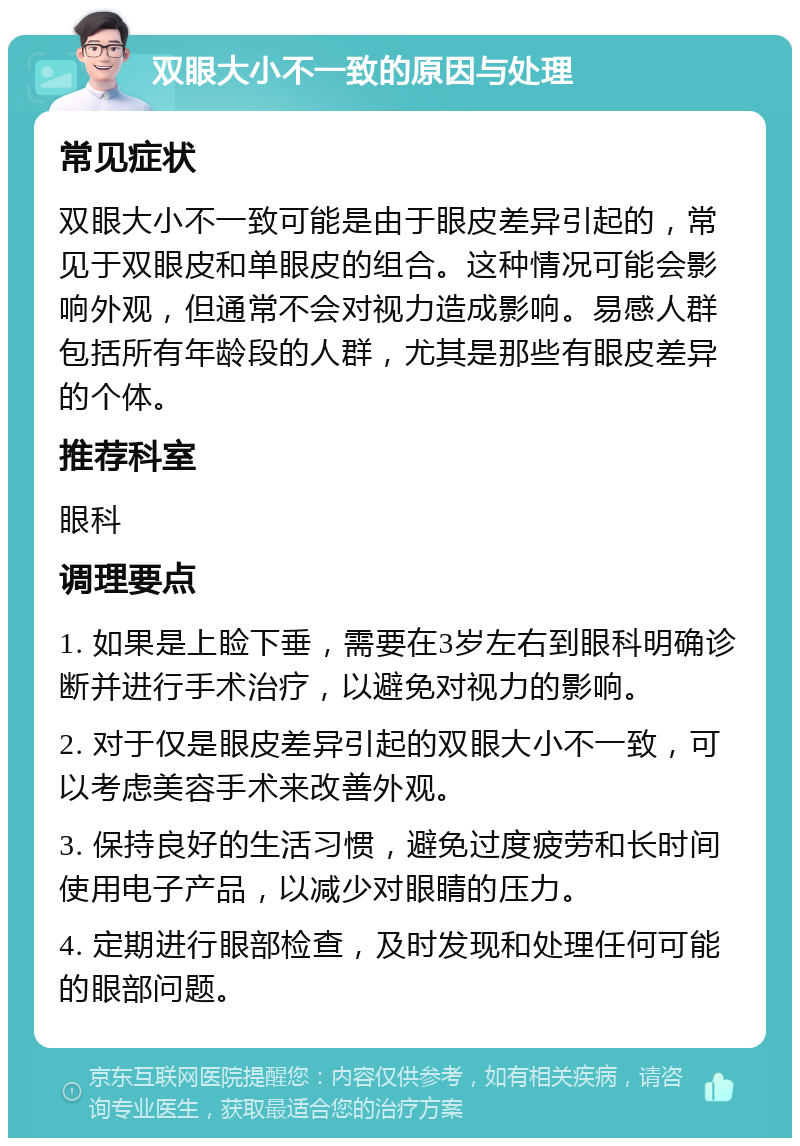 双眼大小不一致的原因与处理 常见症状 双眼大小不一致可能是由于眼皮差异引起的，常见于双眼皮和单眼皮的组合。这种情况可能会影响外观，但通常不会对视力造成影响。易感人群包括所有年龄段的人群，尤其是那些有眼皮差异的个体。 推荐科室 眼科 调理要点 1. 如果是上睑下垂，需要在3岁左右到眼科明确诊断并进行手术治疗，以避免对视力的影响。 2. 对于仅是眼皮差异引起的双眼大小不一致，可以考虑美容手术来改善外观。 3. 保持良好的生活习惯，避免过度疲劳和长时间使用电子产品，以减少对眼睛的压力。 4. 定期进行眼部检查，及时发现和处理任何可能的眼部问题。