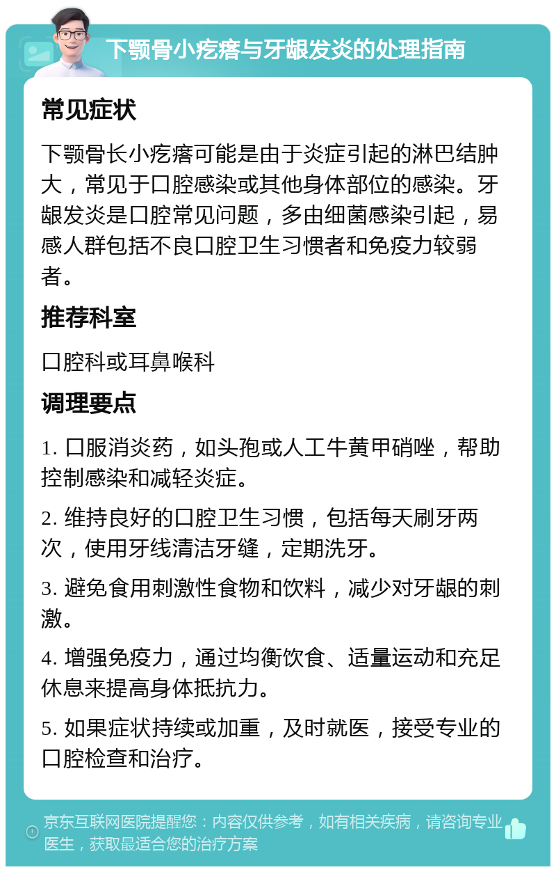 下颚骨小疙瘩与牙龈发炎的处理指南 常见症状 下颚骨长小疙瘩可能是由于炎症引起的淋巴结肿大，常见于口腔感染或其他身体部位的感染。牙龈发炎是口腔常见问题，多由细菌感染引起，易感人群包括不良口腔卫生习惯者和免疫力较弱者。 推荐科室 口腔科或耳鼻喉科 调理要点 1. 口服消炎药，如头孢或人工牛黄甲硝唑，帮助控制感染和减轻炎症。 2. 维持良好的口腔卫生习惯，包括每天刷牙两次，使用牙线清洁牙缝，定期洗牙。 3. 避免食用刺激性食物和饮料，减少对牙龈的刺激。 4. 增强免疫力，通过均衡饮食、适量运动和充足休息来提高身体抵抗力。 5. 如果症状持续或加重，及时就医，接受专业的口腔检查和治疗。