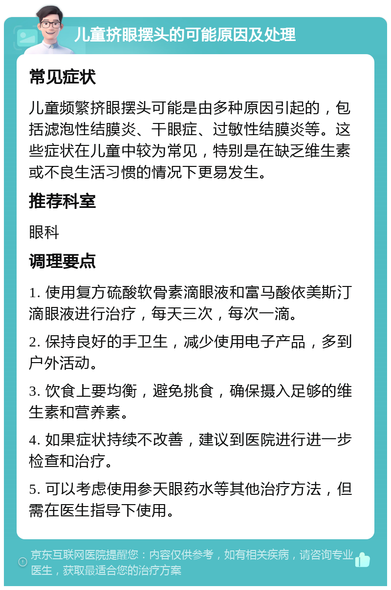 儿童挤眼摆头的可能原因及处理 常见症状 儿童频繁挤眼摆头可能是由多种原因引起的，包括滤泡性结膜炎、干眼症、过敏性结膜炎等。这些症状在儿童中较为常见，特别是在缺乏维生素或不良生活习惯的情况下更易发生。 推荐科室 眼科 调理要点 1. 使用复方硫酸软骨素滴眼液和富马酸依美斯汀滴眼液进行治疗，每天三次，每次一滴。 2. 保持良好的手卫生，减少使用电子产品，多到户外活动。 3. 饮食上要均衡，避免挑食，确保摄入足够的维生素和营养素。 4. 如果症状持续不改善，建议到医院进行进一步检查和治疗。 5. 可以考虑使用参天眼药水等其他治疗方法，但需在医生指导下使用。