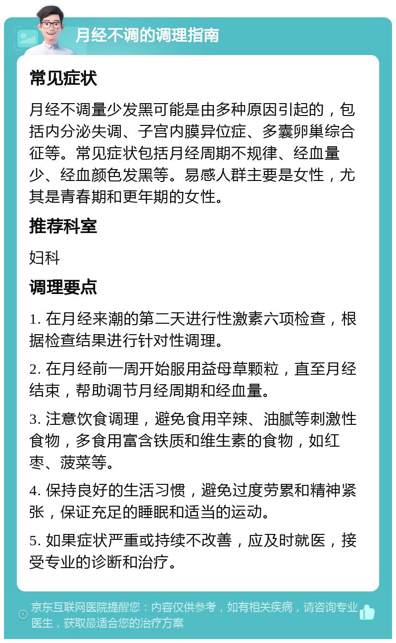 月经不调的调理指南 常见症状 月经不调量少发黑可能是由多种原因引起的，包括内分泌失调、子宫内膜异位症、多囊卵巢综合征等。常见症状包括月经周期不规律、经血量少、经血颜色发黑等。易感人群主要是女性，尤其是青春期和更年期的女性。 推荐科室 妇科 调理要点 1. 在月经来潮的第二天进行性激素六项检查，根据检查结果进行针对性调理。 2. 在月经前一周开始服用益母草颗粒，直至月经结束，帮助调节月经周期和经血量。 3. 注意饮食调理，避免食用辛辣、油腻等刺激性食物，多食用富含铁质和维生素的食物，如红枣、菠菜等。 4. 保持良好的生活习惯，避免过度劳累和精神紧张，保证充足的睡眠和适当的运动。 5. 如果症状严重或持续不改善，应及时就医，接受专业的诊断和治疗。