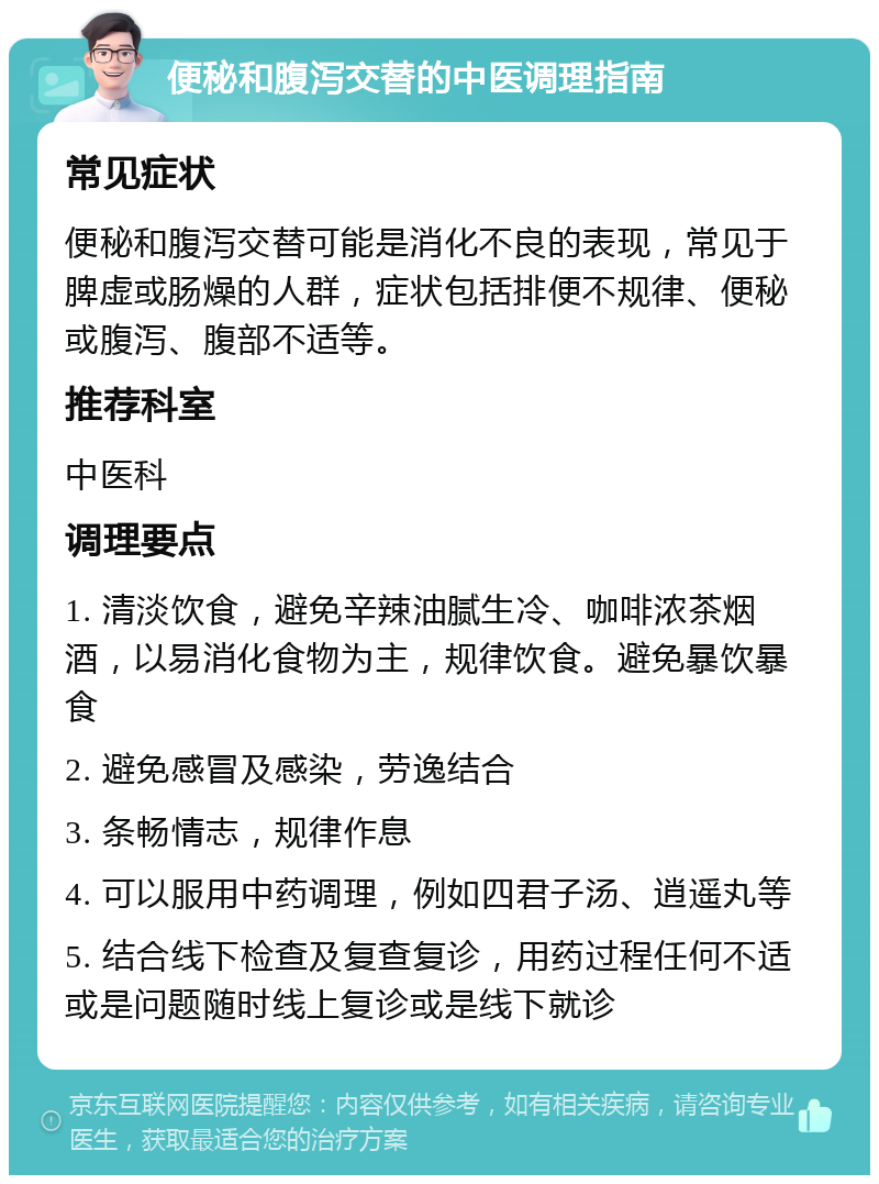 便秘和腹泻交替的中医调理指南 常见症状 便秘和腹泻交替可能是消化不良的表现，常见于脾虚或肠燥的人群，症状包括排便不规律、便秘或腹泻、腹部不适等。 推荐科室 中医科 调理要点 1. 清淡饮食，避免辛辣油腻生冷、咖啡浓茶烟酒，以易消化食物为主，规律饮食。避免暴饮暴食 2. 避免感冒及感染，劳逸结合 3. 条畅情志，规律作息 4. 可以服用中药调理，例如四君子汤、逍遥丸等 5. 结合线下检查及复查复诊，用药过程任何不适或是问题随时线上复诊或是线下就诊