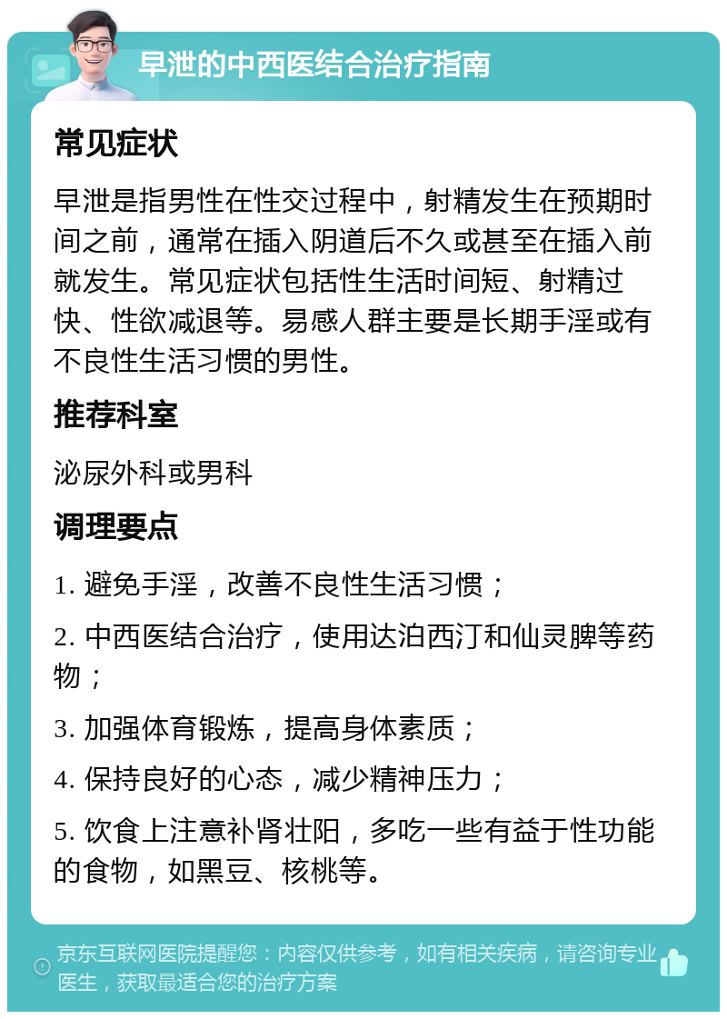 早泄的中西医结合治疗指南 常见症状 早泄是指男性在性交过程中，射精发生在预期时间之前，通常在插入阴道后不久或甚至在插入前就发生。常见症状包括性生活时间短、射精过快、性欲减退等。易感人群主要是长期手淫或有不良性生活习惯的男性。 推荐科室 泌尿外科或男科 调理要点 1. 避免手淫，改善不良性生活习惯； 2. 中西医结合治疗，使用达泊西汀和仙灵脾等药物； 3. 加强体育锻炼，提高身体素质； 4. 保持良好的心态，减少精神压力； 5. 饮食上注意补肾壮阳，多吃一些有益于性功能的食物，如黑豆、核桃等。