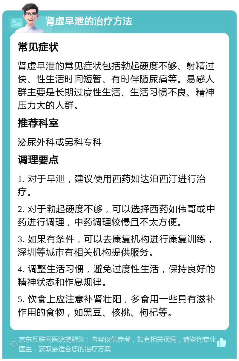 肾虚早泄的治疗方法 常见症状 肾虚早泄的常见症状包括勃起硬度不够、射精过快、性生活时间短暂、有时伴随尿痛等。易感人群主要是长期过度性生活、生活习惯不良、精神压力大的人群。 推荐科室 泌尿外科或男科专科 调理要点 1. 对于早泄，建议使用西药如达泊西汀进行治疗。 2. 对于勃起硬度不够，可以选择西药如伟哥或中药进行调理，中药调理较慢且不太方便。 3. 如果有条件，可以去康复机构进行康复训练，深圳等城市有相关机构提供服务。 4. 调整生活习惯，避免过度性生活，保持良好的精神状态和作息规律。 5. 饮食上应注意补肾壮阳，多食用一些具有滋补作用的食物，如黑豆、核桃、枸杞等。