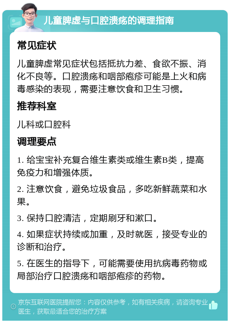 儿童脾虚与口腔溃疡的调理指南 常见症状 儿童脾虚常见症状包括抵抗力差、食欲不振、消化不良等。口腔溃疡和咽部疱疹可能是上火和病毒感染的表现，需要注意饮食和卫生习惯。 推荐科室 儿科或口腔科 调理要点 1. 给宝宝补充复合维生素类或维生素B类，提高免疫力和增强体质。 2. 注意饮食，避免垃圾食品，多吃新鲜蔬菜和水果。 3. 保持口腔清洁，定期刷牙和漱口。 4. 如果症状持续或加重，及时就医，接受专业的诊断和治疗。 5. 在医生的指导下，可能需要使用抗病毒药物或局部治疗口腔溃疡和咽部疱疹的药物。