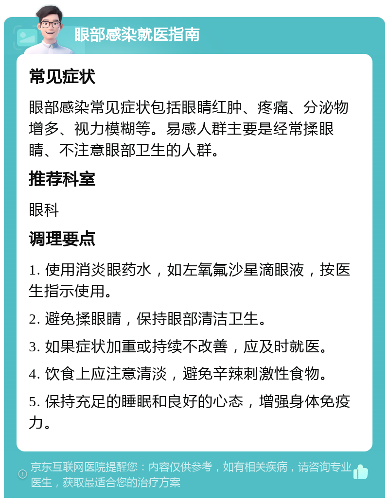 眼部感染就医指南 常见症状 眼部感染常见症状包括眼睛红肿、疼痛、分泌物增多、视力模糊等。易感人群主要是经常揉眼睛、不注意眼部卫生的人群。 推荐科室 眼科 调理要点 1. 使用消炎眼药水，如左氧氟沙星滴眼液，按医生指示使用。 2. 避免揉眼睛，保持眼部清洁卫生。 3. 如果症状加重或持续不改善，应及时就医。 4. 饮食上应注意清淡，避免辛辣刺激性食物。 5. 保持充足的睡眠和良好的心态，增强身体免疫力。