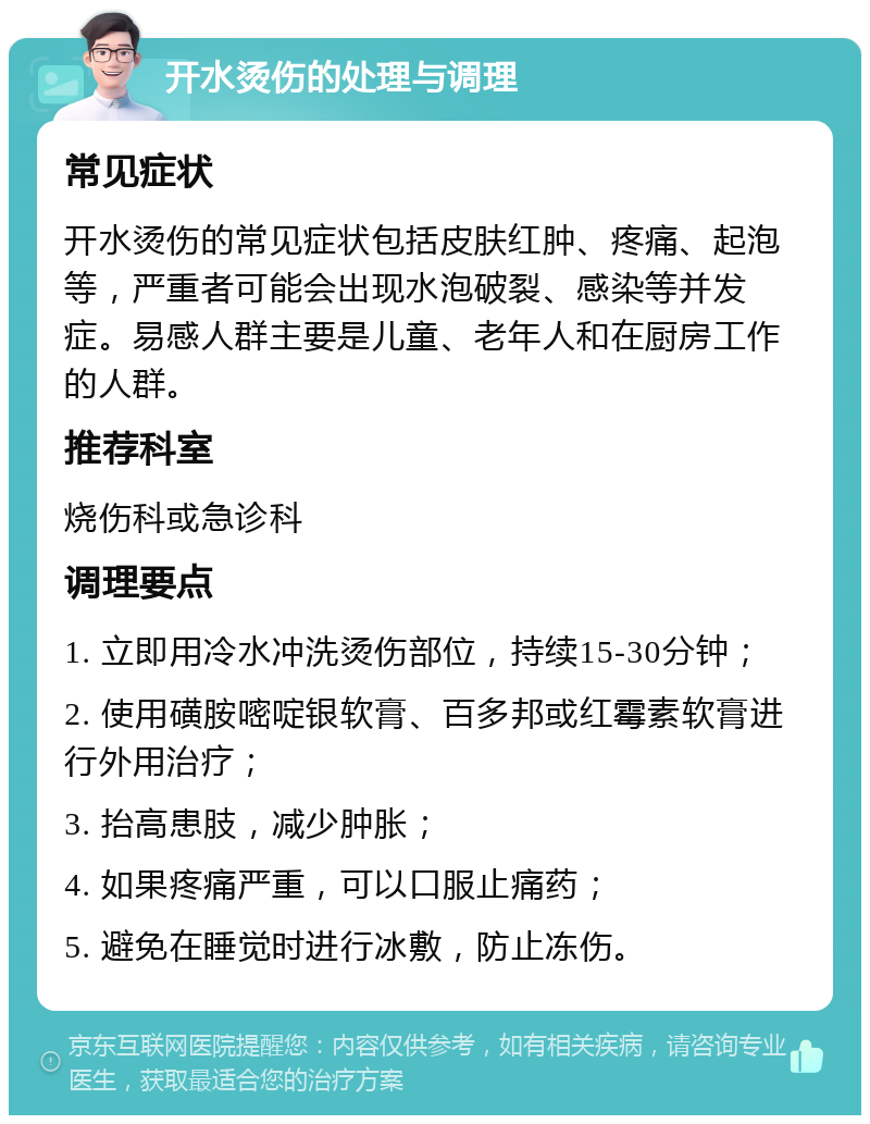 开水烫伤的处理与调理 常见症状 开水烫伤的常见症状包括皮肤红肿、疼痛、起泡等，严重者可能会出现水泡破裂、感染等并发症。易感人群主要是儿童、老年人和在厨房工作的人群。 推荐科室 烧伤科或急诊科 调理要点 1. 立即用冷水冲洗烫伤部位，持续15-30分钟； 2. 使用磺胺嘧啶银软膏、百多邦或红霉素软膏进行外用治疗； 3. 抬高患肢，减少肿胀； 4. 如果疼痛严重，可以口服止痛药； 5. 避免在睡觉时进行冰敷，防止冻伤。