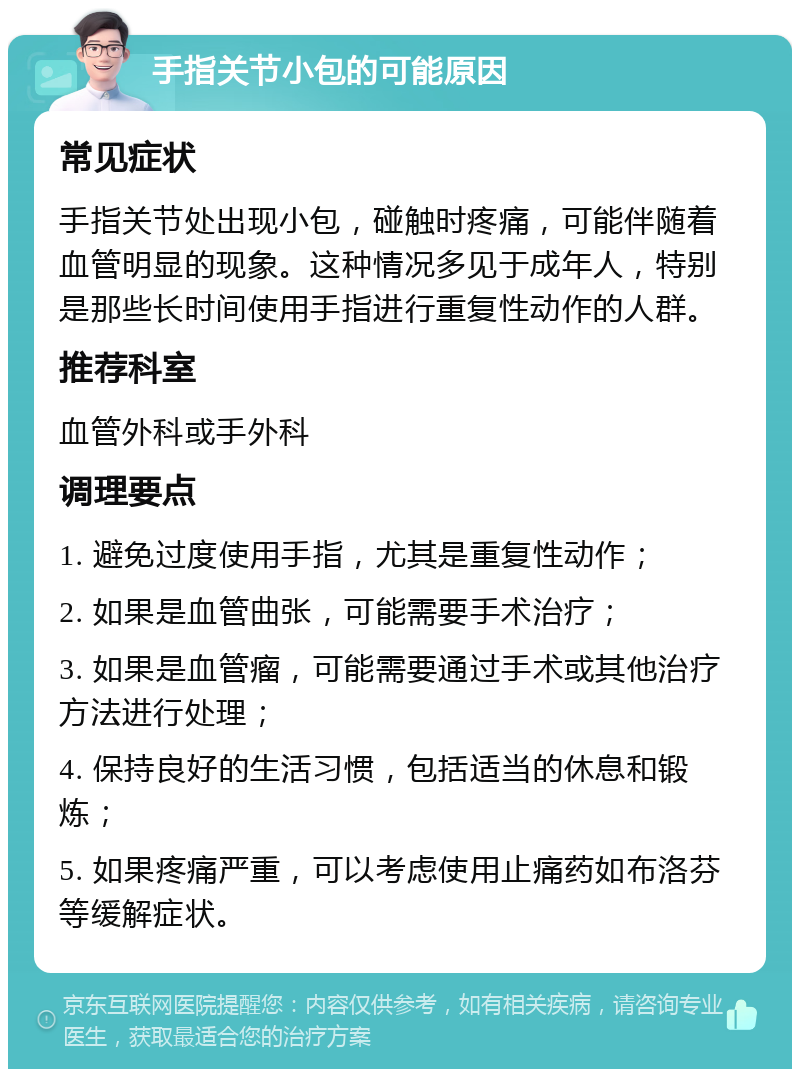 手指关节小包的可能原因 常见症状 手指关节处出现小包，碰触时疼痛，可能伴随着血管明显的现象。这种情况多见于成年人，特别是那些长时间使用手指进行重复性动作的人群。 推荐科室 血管外科或手外科 调理要点 1. 避免过度使用手指，尤其是重复性动作； 2. 如果是血管曲张，可能需要手术治疗； 3. 如果是血管瘤，可能需要通过手术或其他治疗方法进行处理； 4. 保持良好的生活习惯，包括适当的休息和锻炼； 5. 如果疼痛严重，可以考虑使用止痛药如布洛芬等缓解症状。