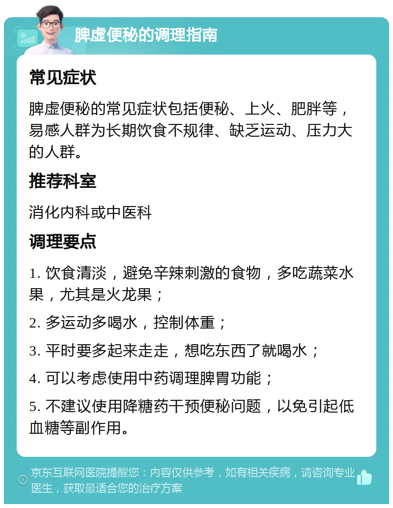 脾虚便秘的调理指南 常见症状 脾虚便秘的常见症状包括便秘、上火、肥胖等，易感人群为长期饮食不规律、缺乏运动、压力大的人群。 推荐科室 消化内科或中医科 调理要点 1. 饮食清淡，避免辛辣刺激的食物，多吃蔬菜水果，尤其是火龙果； 2. 多运动多喝水，控制体重； 3. 平时要多起来走走，想吃东西了就喝水； 4. 可以考虑使用中药调理脾胃功能； 5. 不建议使用降糖药干预便秘问题，以免引起低血糖等副作用。