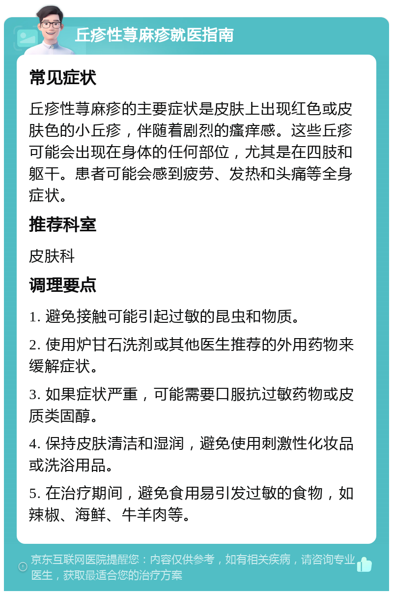 丘疹性荨麻疹就医指南 常见症状 丘疹性荨麻疹的主要症状是皮肤上出现红色或皮肤色的小丘疹，伴随着剧烈的瘙痒感。这些丘疹可能会出现在身体的任何部位，尤其是在四肢和躯干。患者可能会感到疲劳、发热和头痛等全身症状。 推荐科室 皮肤科 调理要点 1. 避免接触可能引起过敏的昆虫和物质。 2. 使用炉甘石洗剂或其他医生推荐的外用药物来缓解症状。 3. 如果症状严重，可能需要口服抗过敏药物或皮质类固醇。 4. 保持皮肤清洁和湿润，避免使用刺激性化妆品或洗浴用品。 5. 在治疗期间，避免食用易引发过敏的食物，如辣椒、海鲜、牛羊肉等。