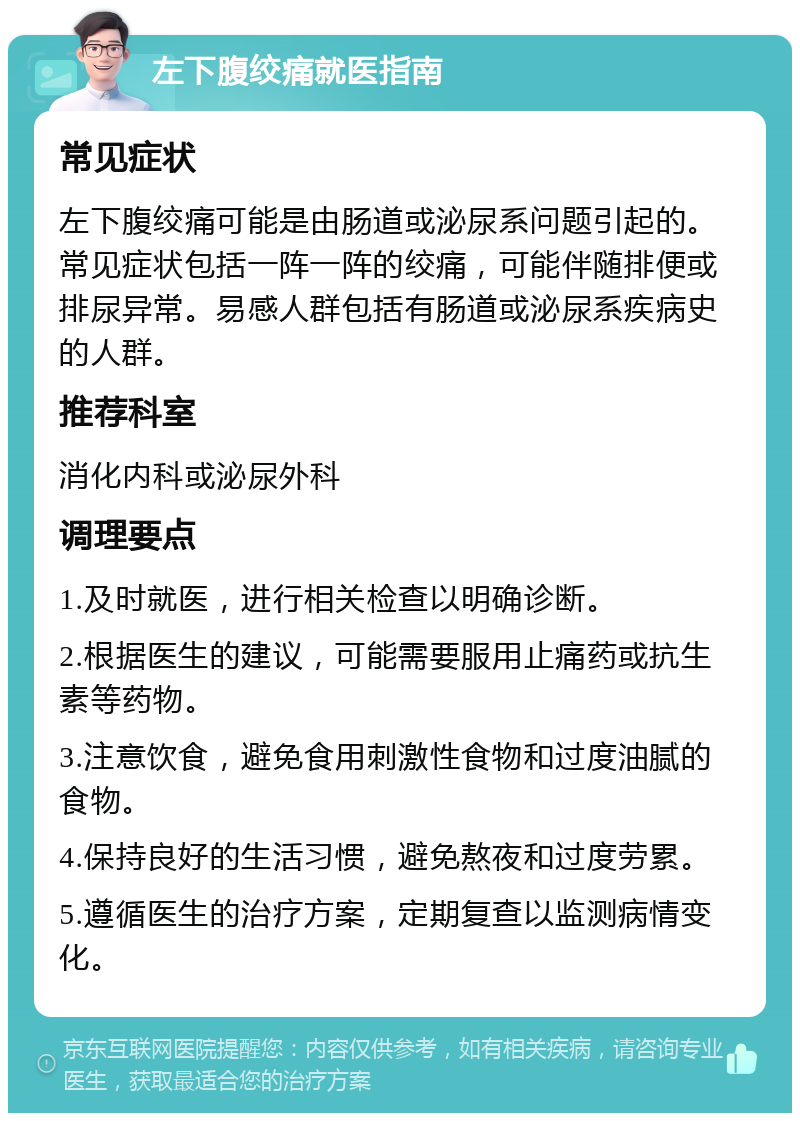 左下腹绞痛就医指南 常见症状 左下腹绞痛可能是由肠道或泌尿系问题引起的。常见症状包括一阵一阵的绞痛，可能伴随排便或排尿异常。易感人群包括有肠道或泌尿系疾病史的人群。 推荐科室 消化内科或泌尿外科 调理要点 1.及时就医，进行相关检查以明确诊断。 2.根据医生的建议，可能需要服用止痛药或抗生素等药物。 3.注意饮食，避免食用刺激性食物和过度油腻的食物。 4.保持良好的生活习惯，避免熬夜和过度劳累。 5.遵循医生的治疗方案，定期复查以监测病情变化。