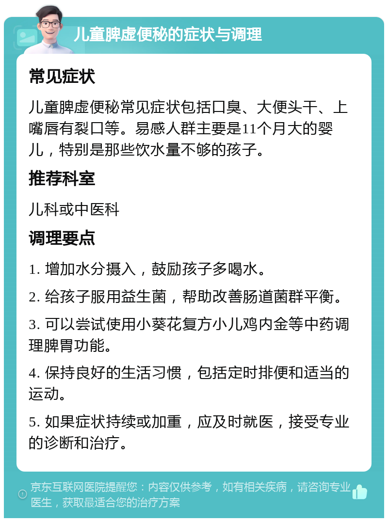 儿童脾虚便秘的症状与调理 常见症状 儿童脾虚便秘常见症状包括口臭、大便头干、上嘴唇有裂口等。易感人群主要是11个月大的婴儿，特别是那些饮水量不够的孩子。 推荐科室 儿科或中医科 调理要点 1. 增加水分摄入，鼓励孩子多喝水。 2. 给孩子服用益生菌，帮助改善肠道菌群平衡。 3. 可以尝试使用小葵花复方小儿鸡内金等中药调理脾胃功能。 4. 保持良好的生活习惯，包括定时排便和适当的运动。 5. 如果症状持续或加重，应及时就医，接受专业的诊断和治疗。