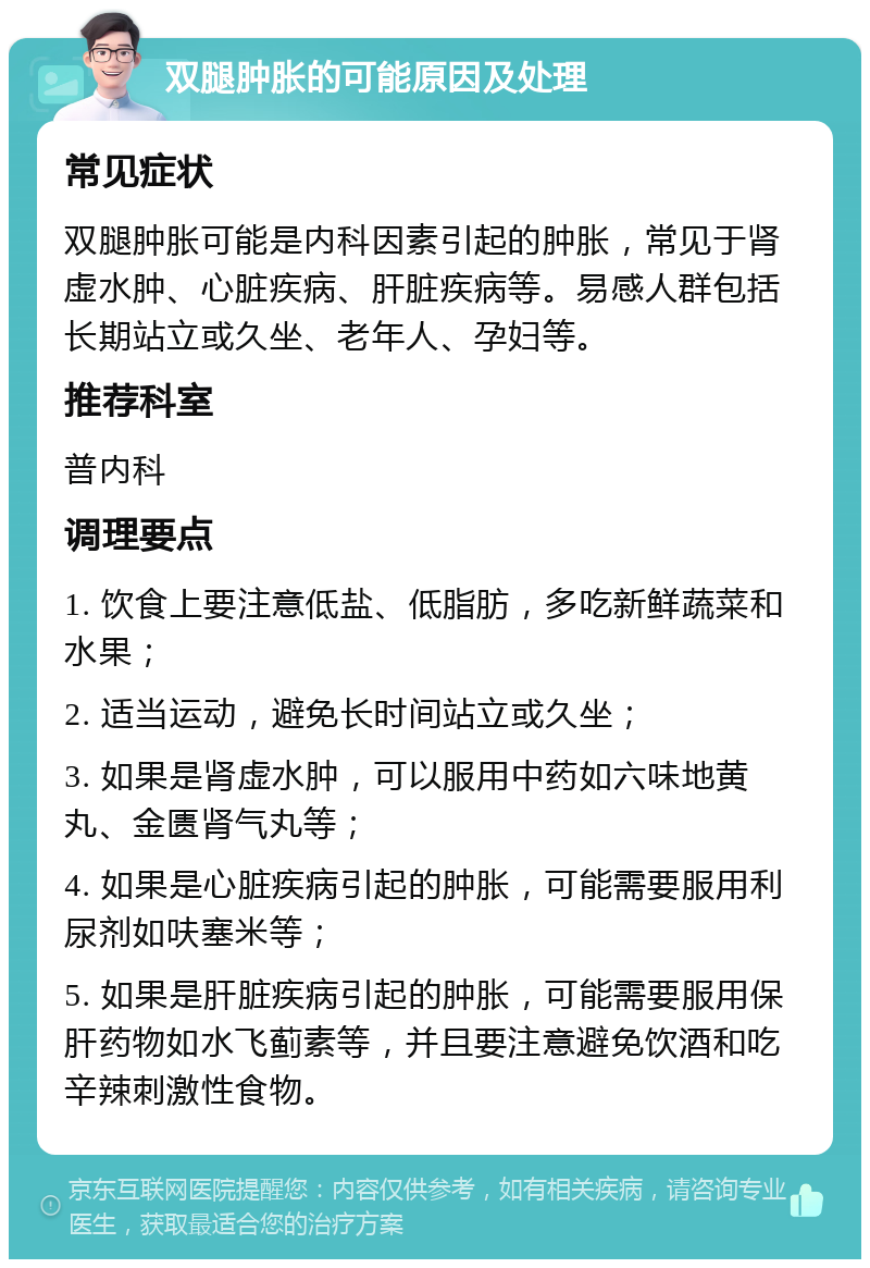 双腿肿胀的可能原因及处理 常见症状 双腿肿胀可能是内科因素引起的肿胀，常见于肾虚水肿、心脏疾病、肝脏疾病等。易感人群包括长期站立或久坐、老年人、孕妇等。 推荐科室 普内科 调理要点 1. 饮食上要注意低盐、低脂肪，多吃新鲜蔬菜和水果； 2. 适当运动，避免长时间站立或久坐； 3. 如果是肾虚水肿，可以服用中药如六味地黄丸、金匮肾气丸等； 4. 如果是心脏疾病引起的肿胀，可能需要服用利尿剂如呋塞米等； 5. 如果是肝脏疾病引起的肿胀，可能需要服用保肝药物如水飞蓟素等，并且要注意避免饮酒和吃辛辣刺激性食物。