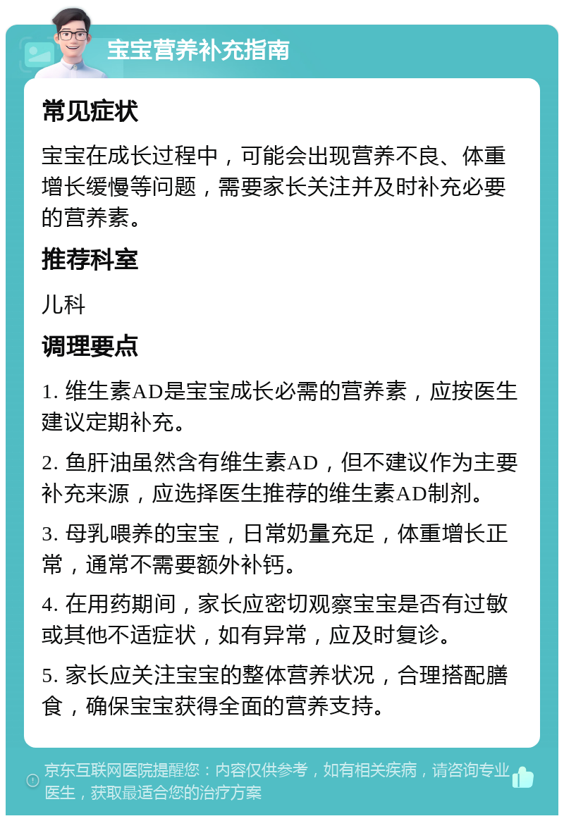 宝宝营养补充指南 常见症状 宝宝在成长过程中，可能会出现营养不良、体重增长缓慢等问题，需要家长关注并及时补充必要的营养素。 推荐科室 儿科 调理要点 1. 维生素AD是宝宝成长必需的营养素，应按医生建议定期补充。 2. 鱼肝油虽然含有维生素AD，但不建议作为主要补充来源，应选择医生推荐的维生素AD制剂。 3. 母乳喂养的宝宝，日常奶量充足，体重增长正常，通常不需要额外补钙。 4. 在用药期间，家长应密切观察宝宝是否有过敏或其他不适症状，如有异常，应及时复诊。 5. 家长应关注宝宝的整体营养状况，合理搭配膳食，确保宝宝获得全面的营养支持。